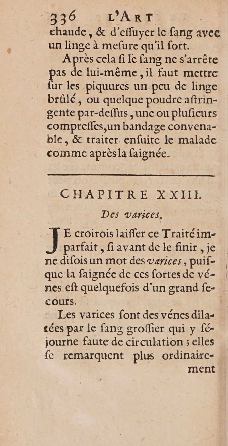 chaude, &amp; d’efluyer le fang avec un linge à mefure qu'il fort. Après cela fi le fang ne s'arrête pas de lui-même , il faut mettre fur les piquures un peu de linge brûlé, ou quelque poudre aftrin- gente par-deffus, unc ou pluficurs comprefles,un bandage convena- ble, &amp; traiter enfuite le malade comme après la faignée. CHAPITRE XXILIE Des varices, E croirois laifler ce Traitéim- parfait , fi avant de Ie finir , je ne difoisun mot des varices, puif- que la faignée de ces fortes de vé- nes eft quelquefois d'un grand fe- cours. | Les varices font des vénes dilas tées par le fang groflier qui y fé- journe faute de circulation ; elles {e remarquent plus ordinaire- ment