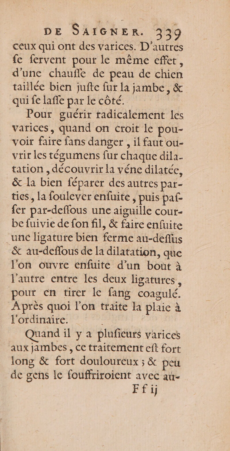 ceux qui ont des varices. D'autres fe fervent pour le même effet, d'une chauffe de peau de chien taillée bien jufte fur la jambe, &amp; qui fe laffe parle côté. Pour guérir radicalement les varices, quand on croit le pou- voir faire fans danger , il faut ou- vrir les tégumens fur chaque dila- tation , découvrir la véne dilatée, &amp; la bien féparer des autres par- tics, la foulever enfuite , puis paf fer par-deffous une aiguille cour- be fuivie de fon fil, &amp; faire enfuite unc ligature bien ferme au-deflus &amp; au-deflous de la dilatation, que l’on ouvre enfuite d’un bout à l'autre entre les deux ligatures , pour en tirer le fang coagulé. Après quoi l’on traite la plaie à FOLUMATE. 77 Quand il y a pluficurs varices aux jambes, ce traitement eft fort long &amp; fort douloureux ; &amp; peu de gens le fouffriroient avec a- EN