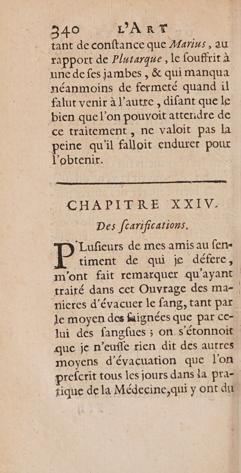 tant deconftance que Afarius, au rapport de Plutarque , le fouffrit à néanmoins de fermeté quand il falut venir à l’autre, difant que le bien que l’on pouvoit attendre de ce traitement, ne valoit pas la peine qu'il falloit endurer pour l'obtenir. CITA DITMRRE IX XEV: Des fcarifications. Lufeurs de mes amis au fen« timent de qui je défere, traité dans cet Ouvrage des ma- nieres d’évacuer le fang, tant par le moyen des fignées que par ce- que je n’eufle rien dit des autres moyens d'évacuation que l'on prefcrit tous les jours dans la pra- tique de la Médecine,qni y ont dir