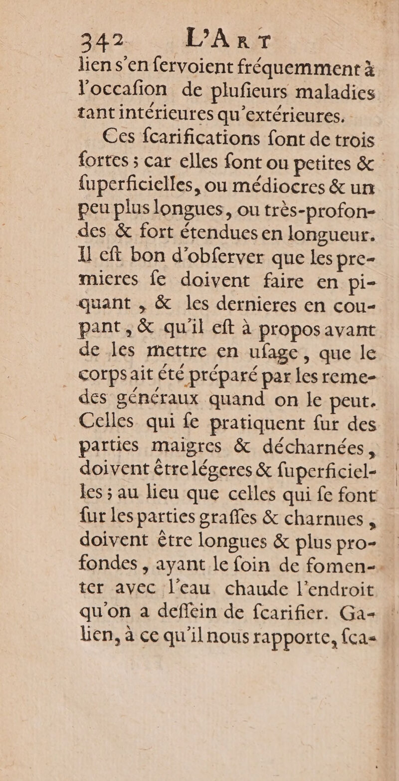 lien s’en fervoient fréquemment à l'occafion de plufeurs maladies tantintérieures qu'extérieures. Ces fcarifications font de trois fortes ; car elles font ou petites &amp; {uperficielles, ou médiocres &amp; un peu plus longues, ou très-profon- des &amp; fort étendues en longueur. { cft bon d'obferver que les pre- micres fe doivent faire en pi- quant , &amp; les dernieres en cou- pant,&amp; qu'il eft à propos avant de les mettre en ufage, que le _ corpsait été préparé par les reme- des généraux quand on le peut. Celles qui fe pratiquent fur des parties maigres &amp; décharnées, doivent étrelégeres &amp; fuperficiel- les ; au lieu que celles qui fe font fur les parties graffes &amp; charnues , doivent être longues &amp; plus pro- fondes , ayant le foin de fomen-. ter avec l'eau chaude l'endroit qu'on a deflein de fcarifier. Ga- lien, à ce qu'ilnous rapporte, fca=