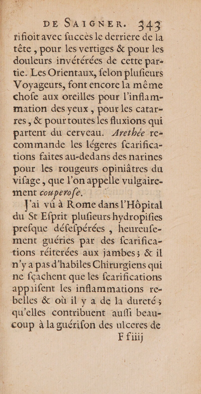 tifoitavec fuccés le derriere de la tête » pour les vertiges &amp; pour les douleurs invétérées de cette par- tie. Les Orientaux, felon plufieurs Voyageurs, font encore la même chofe aux oreilles pour l’inflam- mation des veux , pour les catar- res, &amp; pour toutes les fluxions qui partent du cerveau. Arethée re- commande les légeres fcarifica- tions faites au-dedans des narines pour les rougeuts opiniâtres du _vifage, que l'on appelle vulgaire- ment conperofe. “ fai vü à Rome dans l'Hôpital du St Efprit plufieurs hydropifies prefque défefpérées , heureufe- ment guéries par des fcarifica- tions réiterées aux jambes; &amp; il n'y a pas d'habiles Chirurgiens qui ne fçachent que les fcarifications appaifent les inflammations re- belles &amp; où il y à de la dureté; qu'elles contribuent aufli beau- coup à la guérifon des ulceres de