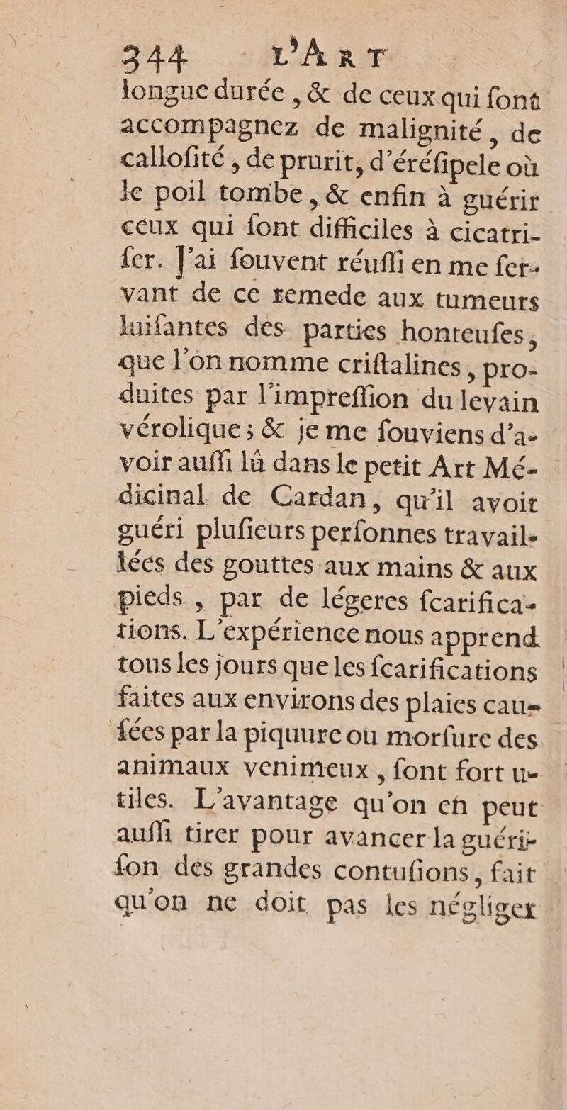 24% AMIE longue durée , & de ceux qui font accompagnez de malignité, de callofité , de prurit, d'éréfipele où le poil tombe, & enfin à guérir ceux qui font difficiles à cicatri- {cr. J'ai fouvent réuffi en me fer- vant de ce remede aux tumeurs lufantes des parties honteufes, que l'on nomme criftalines, pro- duites par l'impreffion du levain vérolique ; & je me fouviens d’a- voir aufli là dans le petit Art Mé- dicinal de Cardan, qu'il avoit guéri plufieurs perfonnes travail- lées des gouttes aux mains & aux pieds , par de légeres fcarifica- tions. L'expérience nous apprend tous les jours queles fcarifications faites aux environs des plaies cau= fées par la piquure où morfure des animaux venimeux, font fort ue tiles. L'avantage qu’on ch peut aufh tirer pour avancer la guéri- fon des grandes contufions, fait quon ne doit pas les négliger