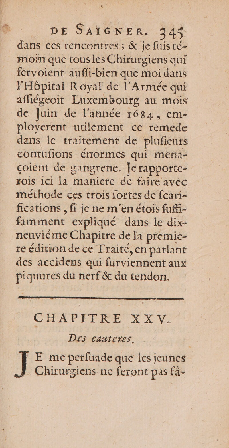LI DE SAIGNER. 343 dans ces rencontres ; &amp; je fuis té- moin que tousles Chirurgiens qui fervoient aufli-bien que moi dans FHôpital Royal de l’Armée qui afMiégeoit Luxembourg au mois de Juin de l’année 1684, em- ployerent utilement ce remede dans le traitement de plufieurs contufions érormes qui mena- çoient de gangrene. Je rapporte- xois 1c1 la maniere de faire avec méthode ces trois fortes de fcari- fications , fi je ne m'en étois fuff- fimment expliqué dans le dix- neuviéme Chapitre de Ja premic- re édition de ce Traité, en parlant des aecidens aui Héuictinent aux piquures du nerf &amp; du tendon. CHAPITRE XX Des cauteres. _E me perfuade que les jeunes - Chirurgiens ne feront pas fà-