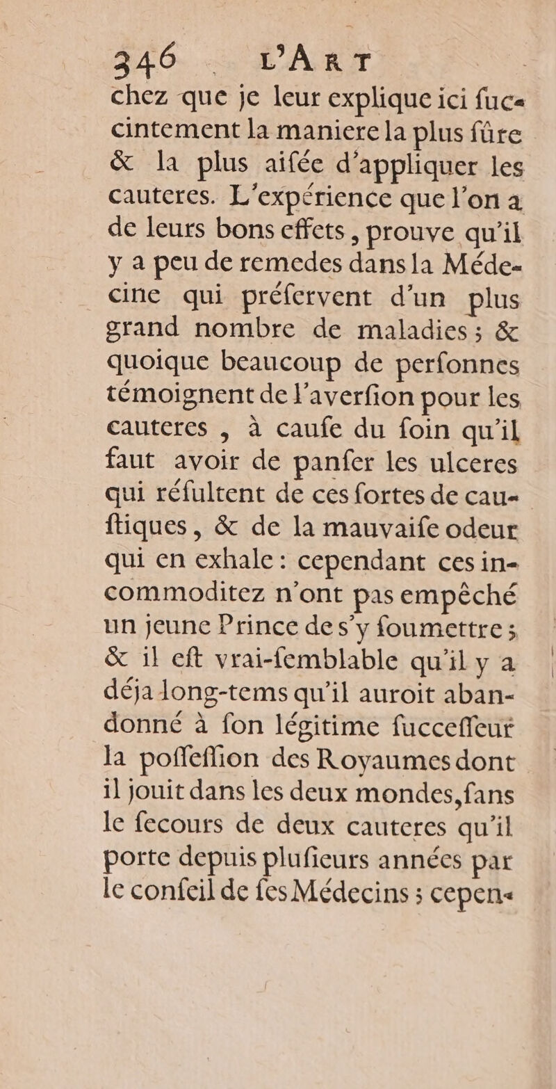 AG. «SL ART chez que je leur explique ici fuca cintement la maniere la plus fûre &amp; la plus aifée d'appliquer les cautcres. L'expérience que l’on à de leurs bons cffets, prouve qu’il y a peu de remedes dansia Méde- cine qui préfervent d'un plus grand nombre de maladies; &amp; quoique beaucoup de perfonnes témoignent de l’averfion pour les cauteres , à caufe du foin qu'il faut avoir de panfer les ulceres qui réfultent de ces fortes de cau- ftiques, &amp; de la mauvaife odeur qui en exhale: cependant ces in- commoditez n'ont pas empêché un jeune Prince de s'y foumettre ; &amp; 1} cft vrai-femblable qu'il y a déja long-tems qu’il auroit aban- donné à fon légitime fuccefleur la poffeffion des Royaumes dont il jouit dans les deux mondes, fans le fecours de deux cauteres qu'il porte depuis plufieurs années par le confeil de fes Médecins ; cepens