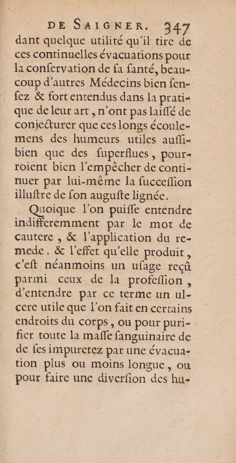 dant quelque utilité qu'il tire de ces continuelles évacuations pour 12 confervation de fa fanté, beau- coup d’autres Médecins bien fen- fez &amp; fortentendus dans la prati que de leur art , n’ont pas laifé de conjecturer que ces longs écoule- mens des humeurs utiles aufi- bien que des fuperflues, pour- roient bien l’empècher de conti- nuer par lui-même la fucceffion illuftre de fon augufte lignée. Quoique l’on puifle entendre indifferemment par le mot de cautere , &amp; l'application du re- mede. &amp; l'effet qu'elle produit, c'eft néanmoins un ufage recû parmi ceux de la profeffion, d'entendre par ce terme un ul- cerc utile que l’on fait en certains endroits du corps, ou pour puri- fier toute la mafñfe fanguinaire de de fes impuretez par une évacua- tion plus ou moins longue, ou pour faire une diverfion des hu-