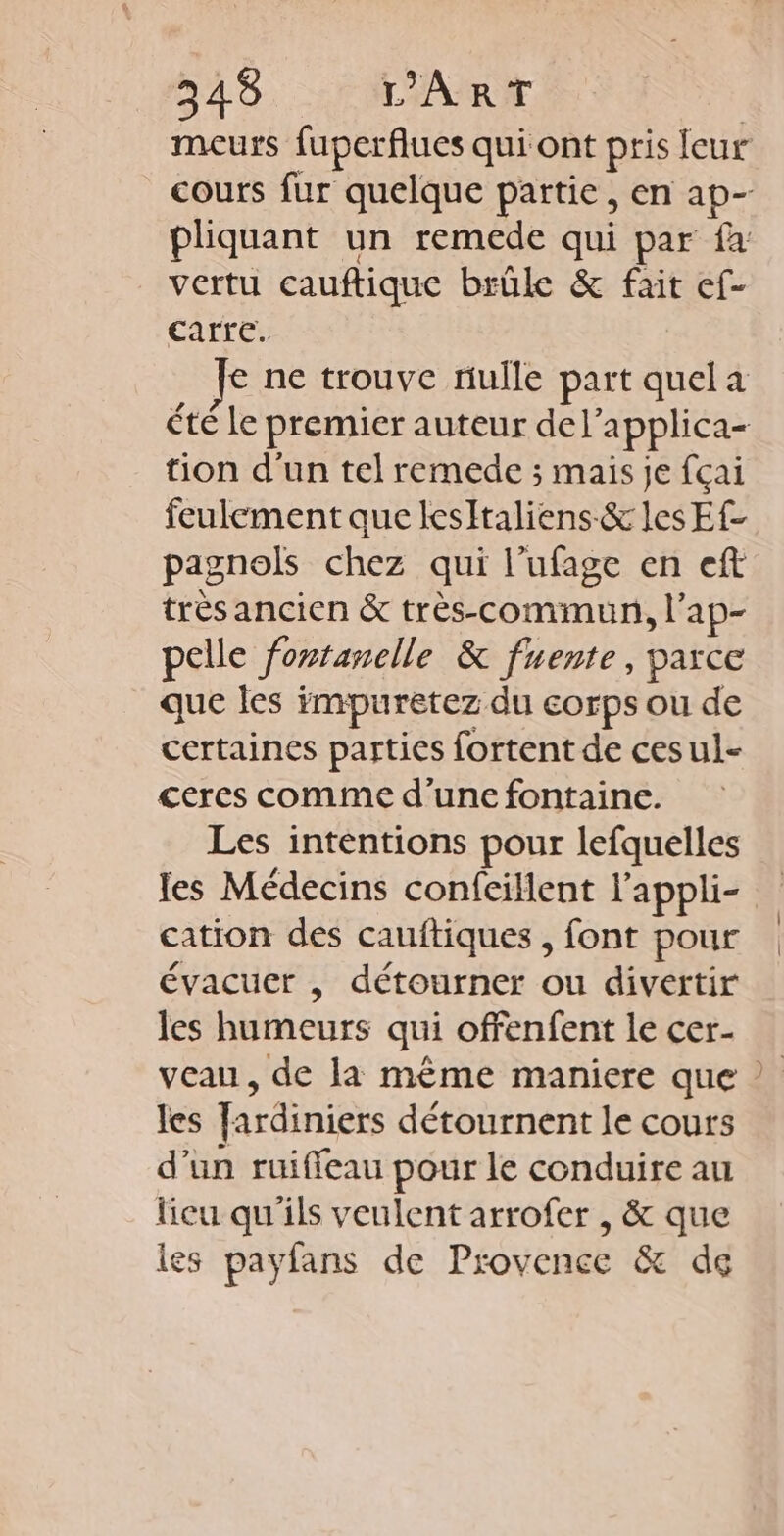 meurs fuperflues qui ont pris leur cours fur quelque partie, en ap- pliquant un remede qui par fa vertu cauftique brûle &amp; fait ef- carre. € ne trouve nulle part quel a été le premier auteur del’applica- tion d'un tel remede ; mais je fçai feulement que lesItaliens-&amp; les Ef- pagnols chez qui l’ufage en eft très ancien &amp; très-commun, l’ap- pelle fontanelle &amp; fuente, parce que les impuretez du corps ou de certaines parties fortent de ces ul- ceres comme d’une fontaine. Les intentions pour lefquelles les Médecins confcillent l'appli- cation des cauftiques , font pour évacuer , détourner ou divertir les humeurs qui offenfent le cer- veau, de la même maniere que ? les fardiniers détournent le cours d’un ruiffeau pour le conduire au licu qu'ils veulent arrofer , &amp; que les payfans de Provence &amp; de