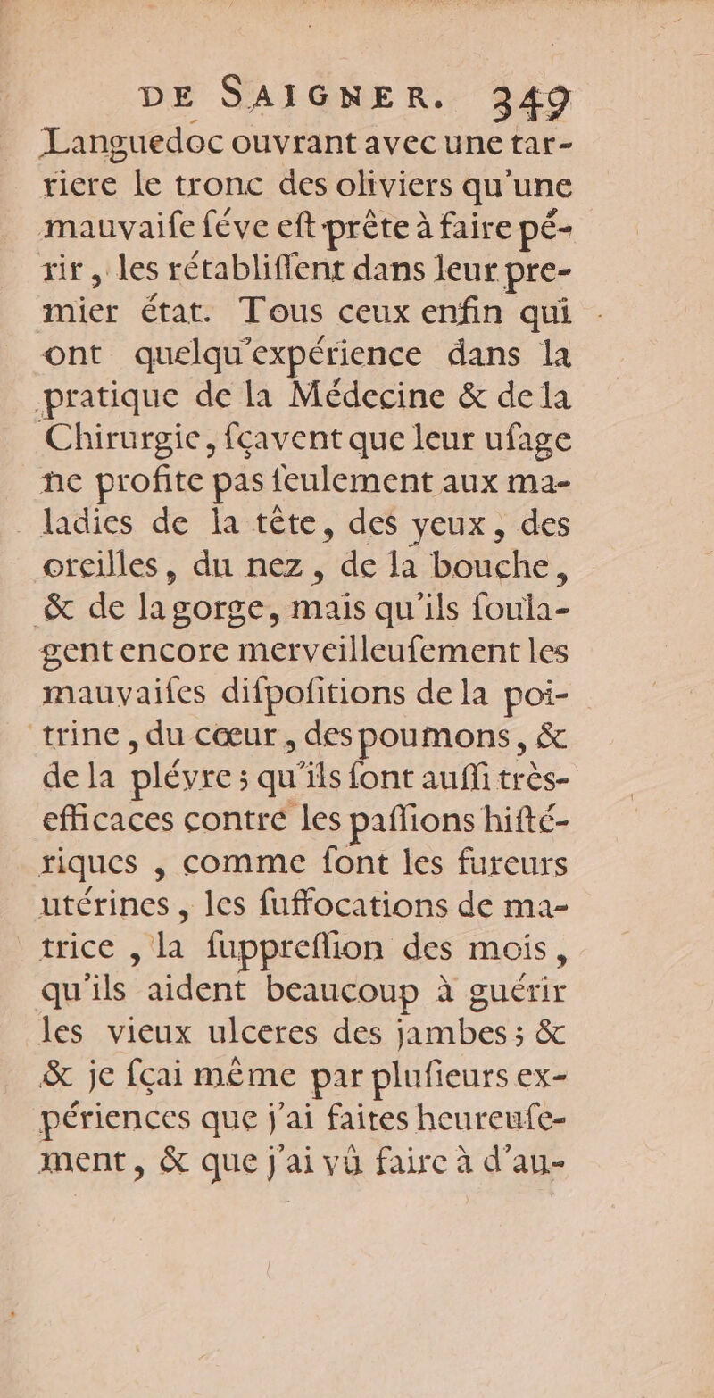 Languedoc ouvrant avec une tar- ticre le tronc des oliviers qu ‘une mauvaife féve eft prête à faire pé- tir, les rétabliffent dans leur pre- mier état. Tous ceux enfin qui ont quelqu’ expérience dans la pratique de la Médecine &amp; dela Chirurgie, fçavent que leur ufage he profite pas {eulement aux ma- _ladies de la tête, des yeux, des oreilles, du nez, 4e Ja bouche, &amp; de lagorge, mais qu'ils foula- gentencore merveilleufement les mauvaifes difpofitions de la poi- trine , du cœur, des poumons, &amp; de la plévre : ; qu'ils font aufli très- efficaces contre les pafions hifté- riques , Comme font les fureurs utérines , les fuffocations de ma- trice a fuppreflion des mois, qu ls: aident beaucoup à guérir les vieux ulceres des He &amp; je fcai même par plufieurs ex- périences que j ‘ai faites heureufc- ment, &amp; que j'ai vù faire à d'au-