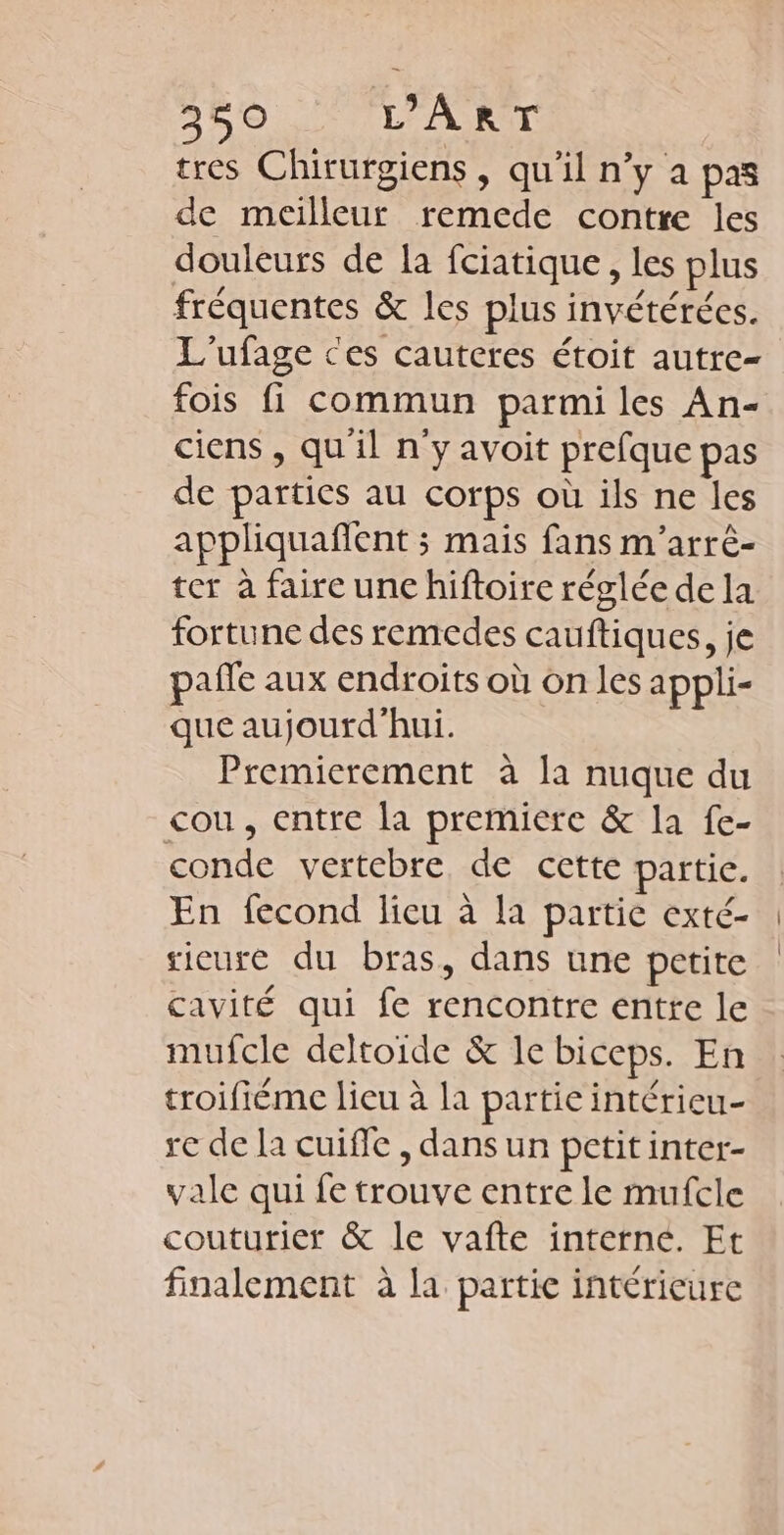 tres Chirurgiens, qu'il n’y a pas de meilleur remede contre les douleurs de la fciatique, les plus fréquentes &amp; les plus invétérées. L'ufage ces cauteres étoit autre fois fi commun parmi les An- ciens , qu'il n'y avoit prefque pas de parties au corps où ils ne les appliquaflent ; mais fans m'arrè- ter à faire unc hiftoire réglée de la fortune des remedes cauftiques, je pale aux endroits où on les appli- que aujourd'hui. Premierement à la nuque du cou, entre la premiere &amp; la fe- conde vertebre de cette partie. En fecond lieu à la partie exté- sicure du bras, dans une petite cavité qui fe rencontre entre le mufcle deltoide &amp; le biceps. En troifiéme lieu à la partie intérieu- re de la cuiffe , dans un petit inter- vale qui fe trouve entre le mufcle couturier &amp; le vafte interne. Et finalement à la partie intérieure