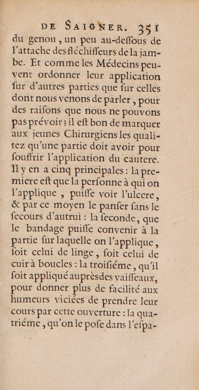 du genou ,un peu au-deflous de l'attache desfléchiffeurs dela jam- be. Et commeles Médecins peu- vent ordonner leur application fur d’autres parties que fur celles dont nous venons de parler, pour des raifons que nous ne pouvons pas prévoir; il eft bon de marquer aux jeunes Chirurgiens les quali- tez qu'une partie doit avoir pour fouffrir l’application du cautere. Ï'y en a cinq principales : la pre- micre eft que la perfonne à qui on l'applique , puifle voir l’ulcere, & par ce moyen Île panfer fans le fecours d'autrui : la feconde, que le bandage puifle convenir à la partie fur laquelle on l’applique, {oit celui de linge, foit celui de cuir à boucles : la troifiéme, qu'il foit appliqué auprèsdes vaifileaux, pour donner plus de facilité aux humeurs viciées de prendre leur Cours par cette ouverture : la qua- triéme , qu’onle pofe dans l’efpa-