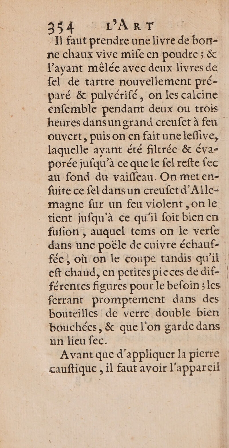 ASA HART If faut prendre une livre de borr- ne chaux vive mife en poudre ; &amp; l'ayant mêlée avec deux livres de fel de tartre nouvellement pré- paré &amp; pulvérifé, on les calcine énfemble pendant deux ou trois heures dansun grand creufet à feu ouvert, puisonenfaituneleflive, laquelle ayant été filtrée &amp; éva- porée jufqu’à ce que le fel refte fec au fond du vaiffeau. On meten- fuite ce fel dans un creufet d’Alle- magne fur un feu violent ,onle tient jufqu’à ce qu'il foit bienen fufion , auquel tems on le verfe dans une poële de cuivre échauf- fée } où on le coupe tandis qu'il eft chaud, en petites pieces de dif- férentes figures pour le befoin ;les ferrant promptement dans des bouteilles de verre double bien bouchées, &amp; que l’on garde dans un lieu fec. Avant que d'appliquer la pierre cauftique , il faut avoir l’appareil