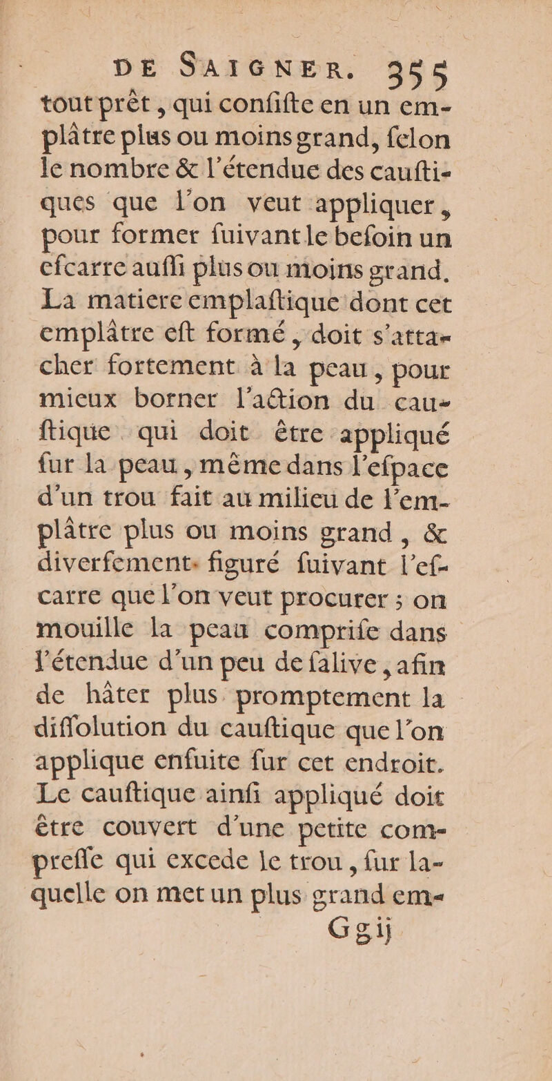 tout prêt , qui confifte en un em- plâtre plus ou moinsgrand, felon le nombre & l'étendue des caufti- ques que l’on veut appliquer, pour former fuivant le befoin un cfcarre aufli plus ou moins grand, La matiere emplaftique dont cet emplâtre eft formé, doit s'atta- cher fortement à la peau, pour mieux borner l’aftion du cau- ftique qui doit être appliqué fur la peau , même dans l'efpace d'un trou fait au milieu de l’em- plâtre plus où moins grand, & diverfement: figuré fuivant l’ef- carre que l'on veut procurer ; on mouille la peau comprife dans l'étendue d’un peu de falive , afin de hâter plus promptement la diflolution du cauftique que l’on applique enfuite fur cet endroit. Le cauftique ainfi appliqué doit être couvert d’une petite com- prefle qui excede le trou, fur la- quelle on metun plus grand em _. Ggeiÿ