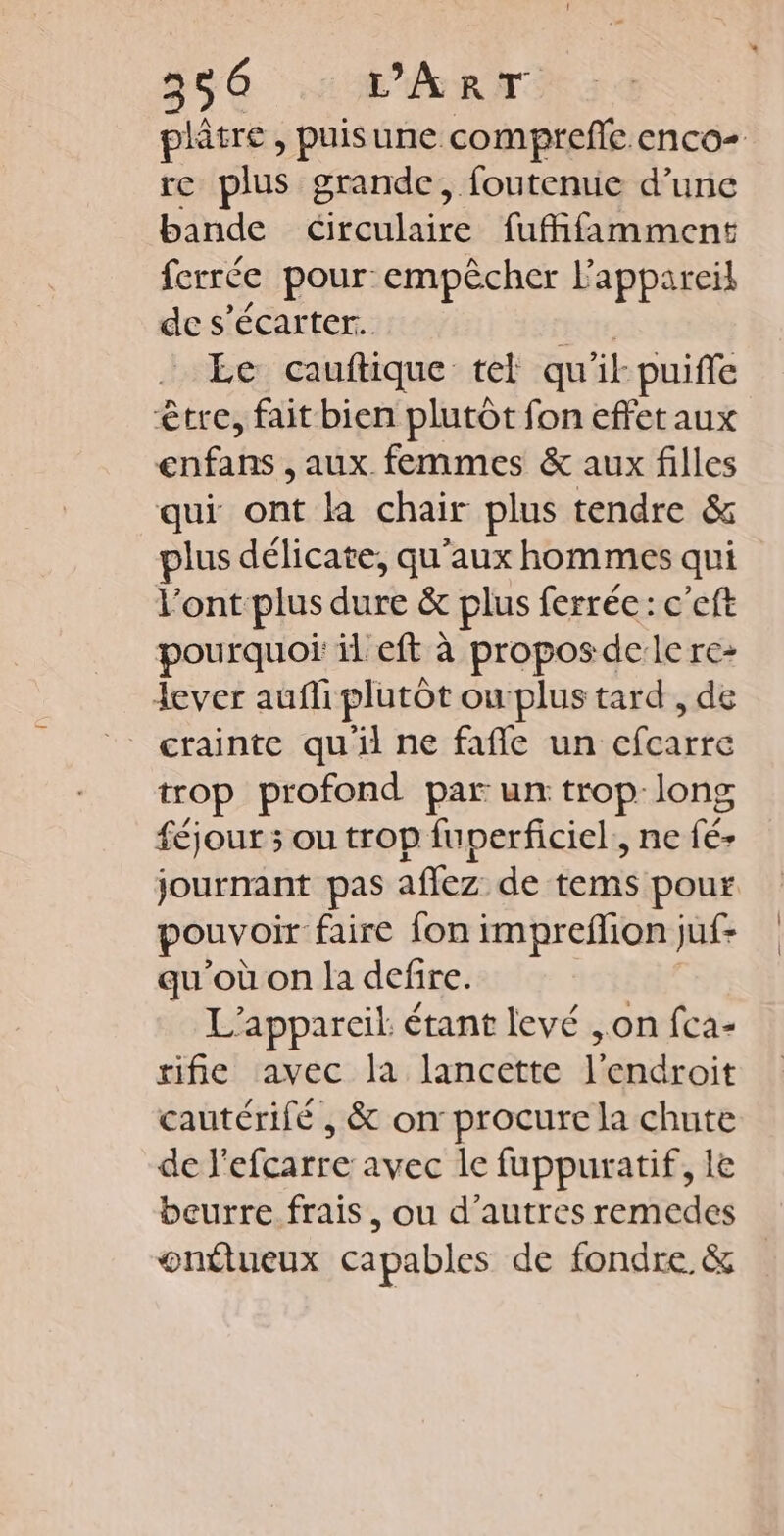 re plus grande, foutenue d’une bande circulaire fuffifamment ferrée pour empêcher l'appareil de s’écarter. Le cauftique tel qu ik puifle être, fait bien plutôt fon effetaux enfans , aux femmes &amp; aux filles qui ont la chair plus tendre &amp; plus délicate, qu'aux hommes qui l'ont plus dure &amp; plus ferrée: c'eft pourquoi il eft à proposdele re- lever aufli plutôt owplus tard , de crainte qu'il ne fañle un efearte trop profond par un trop-long féjour 5 ou trop fuperficiel,, ne fé- ouvoir faire fon impreflion juf- qu'où on la defire. L'appareil: étant levé , on fca- rifie avec la lancette l'endroit cautérifé , &amp; on procure la chute de l'efcarre avec le fuppuratif, le beurre frais, ou d’autres remedes onttueux capables de fondre. &amp; | |