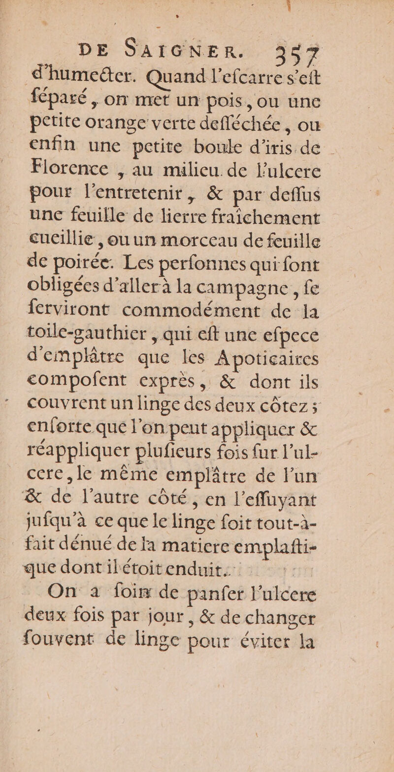 d'humedter. Quand l’efcarre s’eft féparé, on met un pois, ou une petite orange verte defléchée , ou enfin une petite boule d'iris de | Florence , au milieu. de l’ulcere pour l'entretenir, &amp; par deflus unc feuille de lierre fraîchement cucillie , ou un morceau de feuille de poirée. Les perfonnes qui font obligées d'aller à la campagne , fe ferviront commodément de la toile-gauthier , qui eft une efpece d'emplâtre que les Apoticaires compofent exprès, &amp; dont ils couvrent un linge des deux côtez ; enforte que l'on peut appliquer &amp; réappliquer plufieurs fois fur l’ul- cere,le même emplâtre de lun &amp; de l’autre côté, en l’effuyant jufqu’à ce que le linge foit tout-à- fait dénué de fa matiere emplafti- que dontilétoitenduit.: On à foi de panfer lulcere deux fois par jour , &amp; de changer fouvent de linge pour éviter la