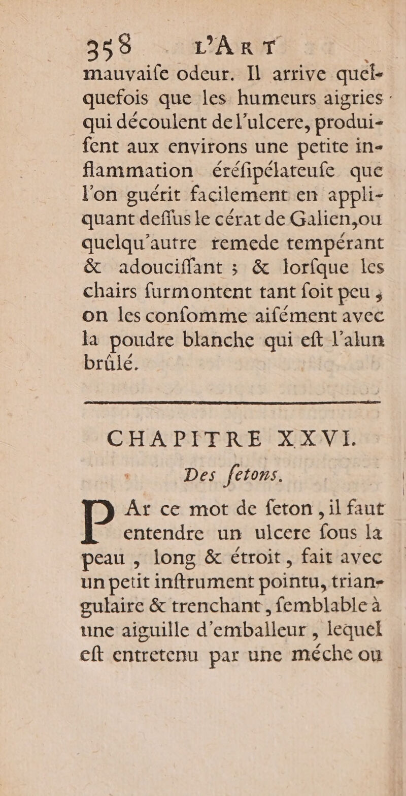 mauvaife odeur. Il arrive quel- _ qui découlent de l’ulcere, produi- fent aux environs une petite in- flammation éréfipélateufe que l’on guérit facilement en appli- quant deflus le cérat de Galien,ou quelqu'autre remede tempérant &amp; adouciffant ; &amp; lorfque les chairs furmontent tant foit peu ; on les confomme aifément avec la poudre blanche qui eft l’alun brülé. CHAPITRE XXVI. Des fetons. Ar ce mot de feton , il faut entendre un ulcere fous la peau , long &amp; étroit, fait avec un petit inftrument pointu, trian- gulaire &amp; trenchant , femblable à une aiguille d'emballeur , lequel cft entretenu par une méche ou | |