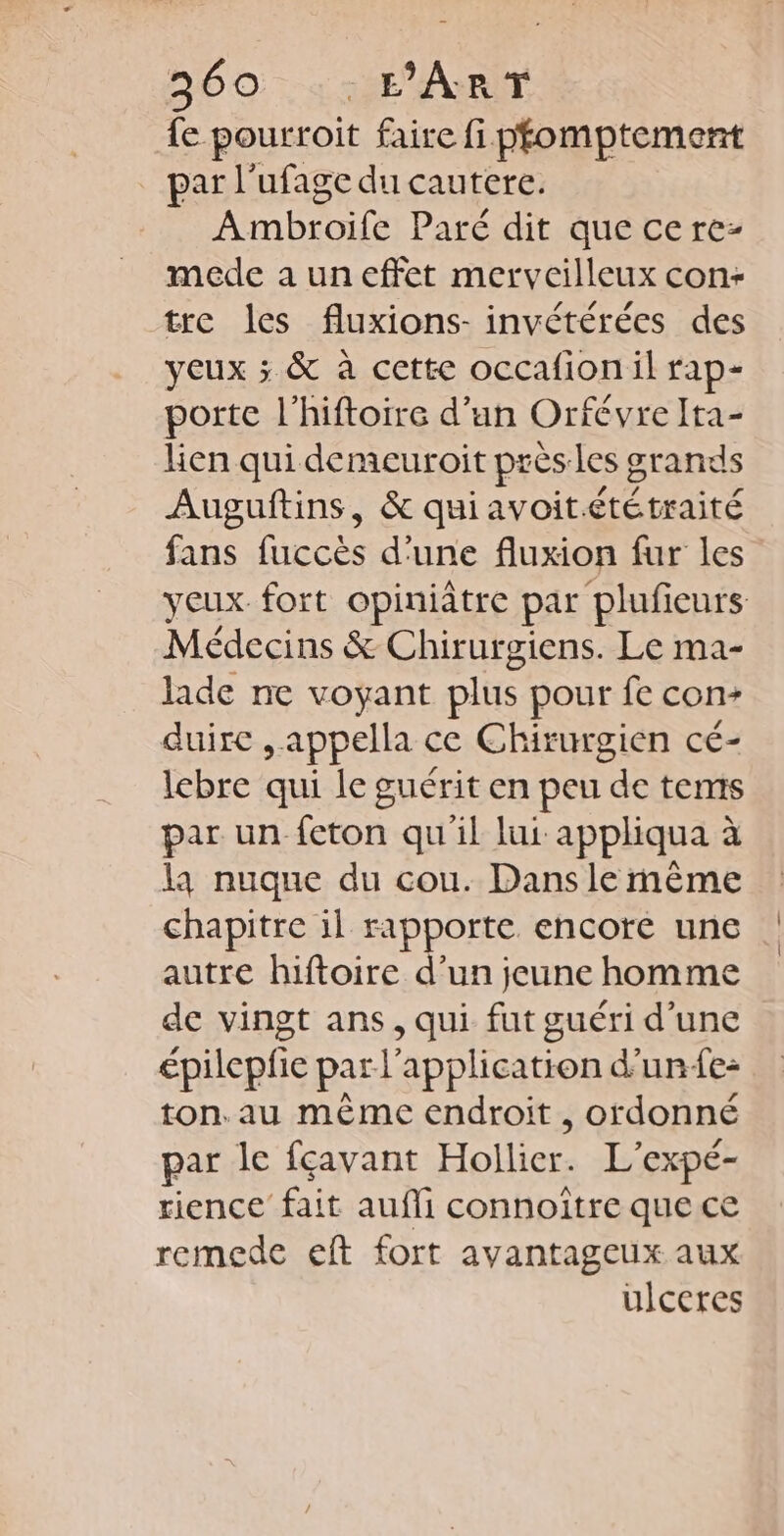 560 ::FART {e pourroit faire fi pfomptement par l'ufage du cautere. Ambroife Paré dit que cere- mede a un effet merveilleux con- tre les fluxions- invétérées des yeux ; &amp; à cette occafion il rap- porte l’hiftoire d’un Orfévre Ita- Len qui demeuroit près les grands Auguftins, &amp; quiavoitététraité fans fuccès d'une fluxion fur les yeux fort opiniâtre par plufieurs Médecins &amp; Chirurgiens. Le ma- lade ne voyant plus pour fe con- duire &gt; appella ce Chirurgien cé- lebre qui le guérit en peu de tems par un feton qu'il lui appliqua à la nuque du cou. Dans le même chapitre il rapporte encore une autre hiftoire d’un jeune homme de vingt ans, qui fut guéri d’une épilepfie par l'application d’une: ton. au même endroit, ordonné par le feavant Hollier. L'expé- rience fait aufli connoître que ce remede eft fort avantageux aux ulceres