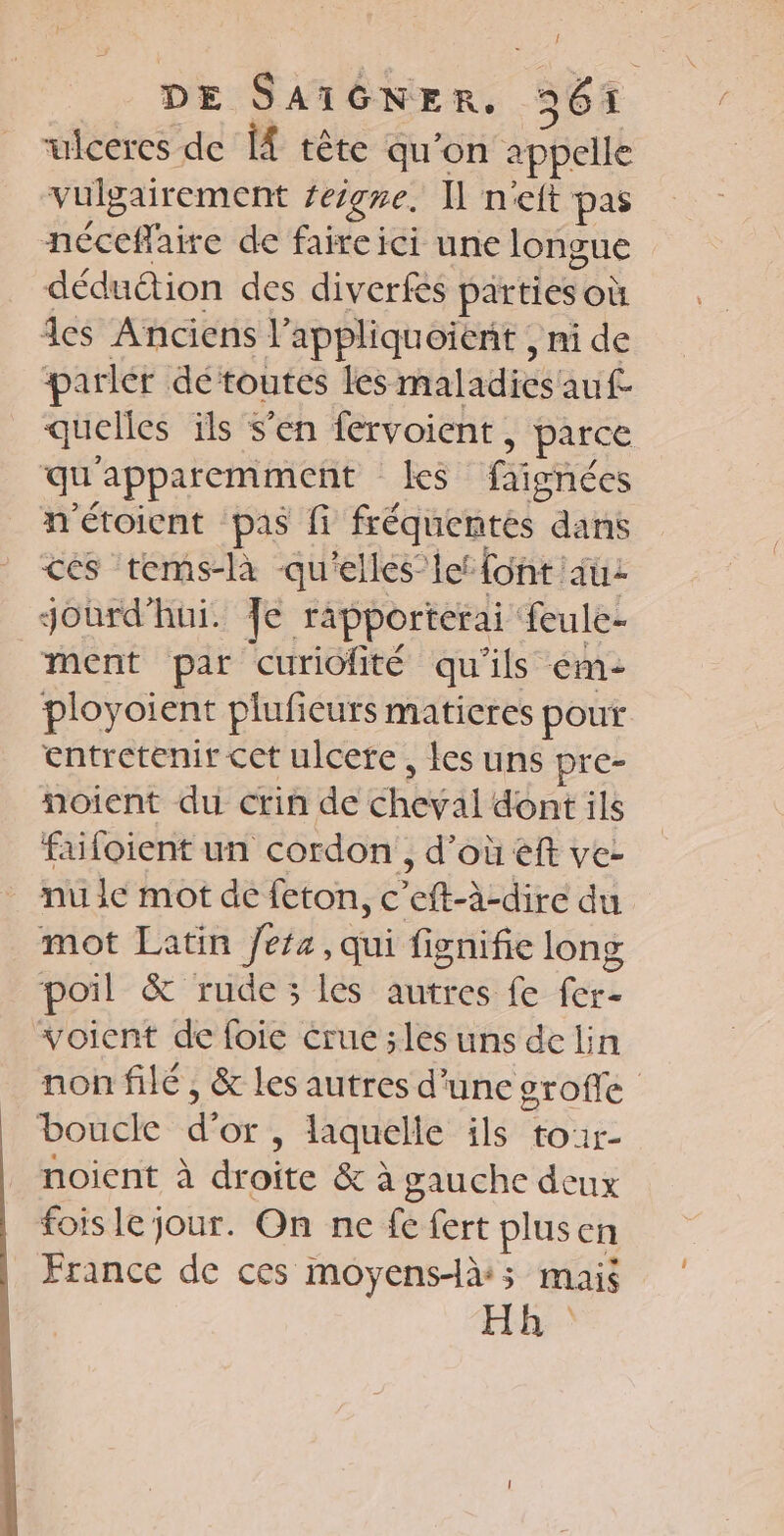 uiceres de [À tête qu’on appelle vulgairement teigne. 1 net pas néceflaire de faireici une longue déduétion des diverfés parties Où des Anciens l’appliquoienit , ni de parler détoutes les maladices'auf quelles ils s’en fervoient. ; parce qu apparemment les fiariées m'étoient pas fi fréquentes dans ces tems-là qu'elles’ let font au: Jourd'hui. Je rapporterai feule- ment par curiofité qu'ils em- ployoient plufeurs maticres pout entretenir cet ulcere, les uns pre- noient du crin de cheval dont ils faifoient un cordon, d’où eft ve- nu le mot de feton, c fact e du mot Latin /efa, qui fignifie long poil &amp; rude ; les autres fe fers voient de foie crue ;les uns de lin non filé , &amp; les autres d'une sroffe boucle d'or, laquelle ils tour- noient à droite &amp; à gauche deux fois le jour. On ne fe fert plusen France de ces moyens-à:; mais Hh:)
