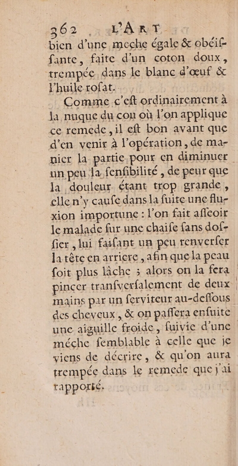 bien d’une meche égale &amp; obéif fante, faite d'un coton doux, trempée. dans le blanc é'œuf &amp;c l'huile rofat. … Comme c’eft ordinairement à la nuque du cou où l’on applique ce remede, il eft bon avant que d'en venir à l’epération, de ma- un peu Ja. fenfibilité , de peur que la douleur. étant trop grande, elle n’y caufe dans la fuite une flu- xion impottune : l’on fait afleoir le malade fur une chaife fans dof- fier lui faifant un peu renverfer la tête en arriere ,afin que la peau mains par un ferviteur au-deflous des cheveux, &amp; on paffera enfuite méche femblable à celle que je viens de décrire, &amp; qu'on aura trempée dans le remede que jai rapporié.