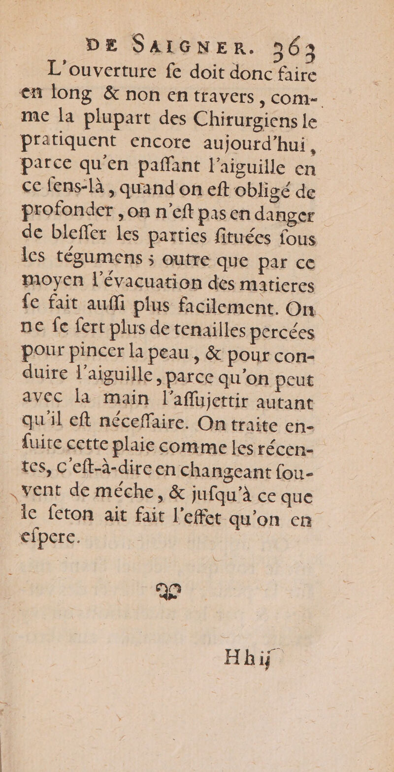L'ouverture fe doit donc faire en long &amp; non entravers, com- me la plupart des Chirurgiens le pratiquent encore aujourd’hui, parce qu'en pañfant l'aiguille en ce fens-là , quand on eft obligé de profonder , on n’eft pasen danger de blefler les parties fituées fous les tégumens ; outre que par ce moyen l'évacuation des matieres fe fait auffi plus facilement. On ne fe fert plus de tenailles percées pour pincer la peau, &amp; pour con- duire l'aiguille, parce qu’on peut avec la main l’aflujettir autant qu'il eft nécefaire. On traite en- fuite cette plaie comme les récen- tes, C'eft-à-dire en changeant fou- , vent de méche, &amp; jufqu’à ce que lc feton ait fait l'effet qu'on cn efpere. Qn