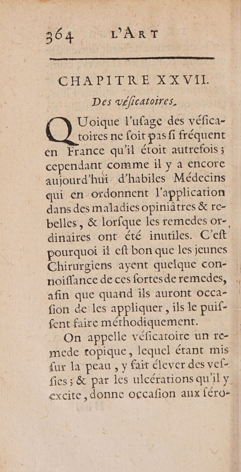 CHAPITRE XXVIL Des véficatoires, | Uoique l’ufage des véfica- À toires ne foit pas fi fréquent en France qu'il étoit autrefois ; cependant comme il y a encore aujourd’hui d’habiles Médecins qui en ordonnent l'application dans des maladies opiniâtres &amp; re- belles, &amp; lorfque les remedes or-, dinaires ont été inutiles. C’eft pourquoi il eft bon que les jeunes Chirurgiens ayent quelque con- noiflance de ces fortesderemedes, |. afin que quand ils auront occa- | fion de les appliquer, ils le puif- fent faire méthodiquement. On appelle véficatoire un re- mede topique, lequel étant mis fur la peau , y fair élever des vef- fics ; &amp; par les ulcérationsqu'ily. excite, donne occafion aux féro-