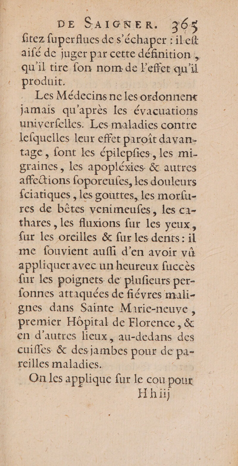 fitez fuperflues de s’échaper : ileft aifé de juger par cette définition , . qu'il tire fon nom de Feffet qu'il produit. . Les Médecins ne les ordonnent jamais qu'après les évacuations univerfelles. Les maladies contre - lefquelles leur effet paroît davan- tage, font Les épilepfies., les mi- graines , les apopléxies. &amp; autres affe&amp;tions foporeulfes, les douleurs fciatiques , les gouttes, les morfu- res de bêtes venimeufes, les c2- thates , les fluxions fur les yeux, fur les oreilles &amp; fur les dents: il me fouvient aufli d’en avoir vû appliqueravec un heureux fuccès fur les poignets de plufieurs per- fonnes attaquées de fiévres mali- _gnes dans Sainte Marie-neuve, premier Hôpital de Florence , &amp; en d’autres lieux, au-dedans des cuifles &amp; des jambes pour de pa- roilles maladies. | On les applique fur le cou pout