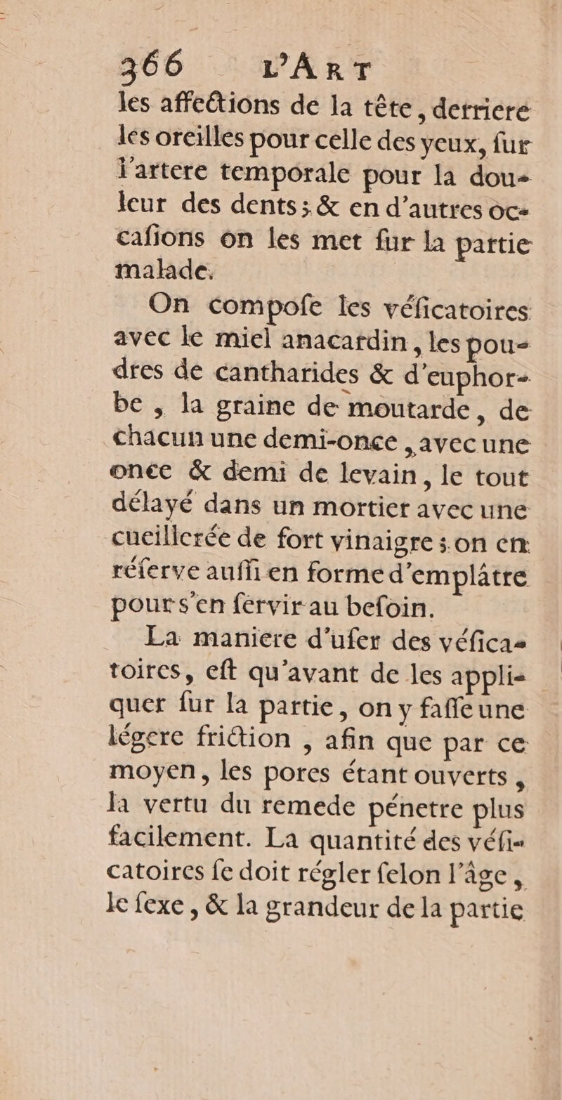 les affeétions de la tête, detricre les oreilles pour celle des yeux, fur l'artere temporale pour la dou leur des dents; &amp; en d’autres oc- cafions on les met fur la pattie made. On compofe les véficatoires avec le miel anacardin, les pou dres de Cantharides &amp; d’euphor- be , la graine de moutarde, de Chacun une demi-once ,avecune onéc &amp; demi de levain, le tout délayé dans un mortier avec une cucilicrée de fort vinaigre son en réferve aufli en forme d'emplatre pour s'en férvir au befoin. La maniere d’ufer des véficaz toires, eft qu'avant de les applis quer fur la partie, on y faffeune légere frition , afin que par ce moyen, les pores étant ouverts , la vertu du remede pénetre plus facilement. La quantité des véfi= catoires fe doit régler felon l’âge , le fexe , &amp; la grandeur de la partie