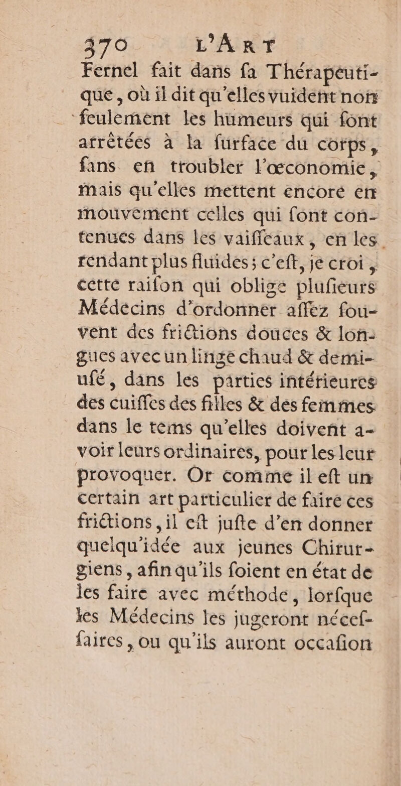 70 L'ART Fernel fait dans fa Thérapéuti- que , où il dit qu'elles vuident non ‘feulement les humeurs qui font afrètées à la furface du corps, fans en troubler l'’œconomie, Mais qu'elles mettent encoré err mouvement celles qui font con- tenues dans les vaificaux, en les. rendant plus fluides; c’eft, je croi , cette raifon qui oblige plufeurs Médecins d’ordonner affez fou- vent des friétions douces &amp; lon: gucs avecun linge chaud &amp; demi- ufé, dans les parties intérieures des cuiffes des filles &amp; des femmes dans le tems qu’elles doivent 4- voir leurs ordinaires, pour les leur provoquer. Or comme il eft un certain art particulier de fairé ces friétions , il eft jufte d’en donner quelqu'idée aux jeunes Chirur- giens , afin qu'ils foient en état de les faire avec méthode, lorfque kes Médecins les jugeront nécef- faires , ou qu'ils auront occafon