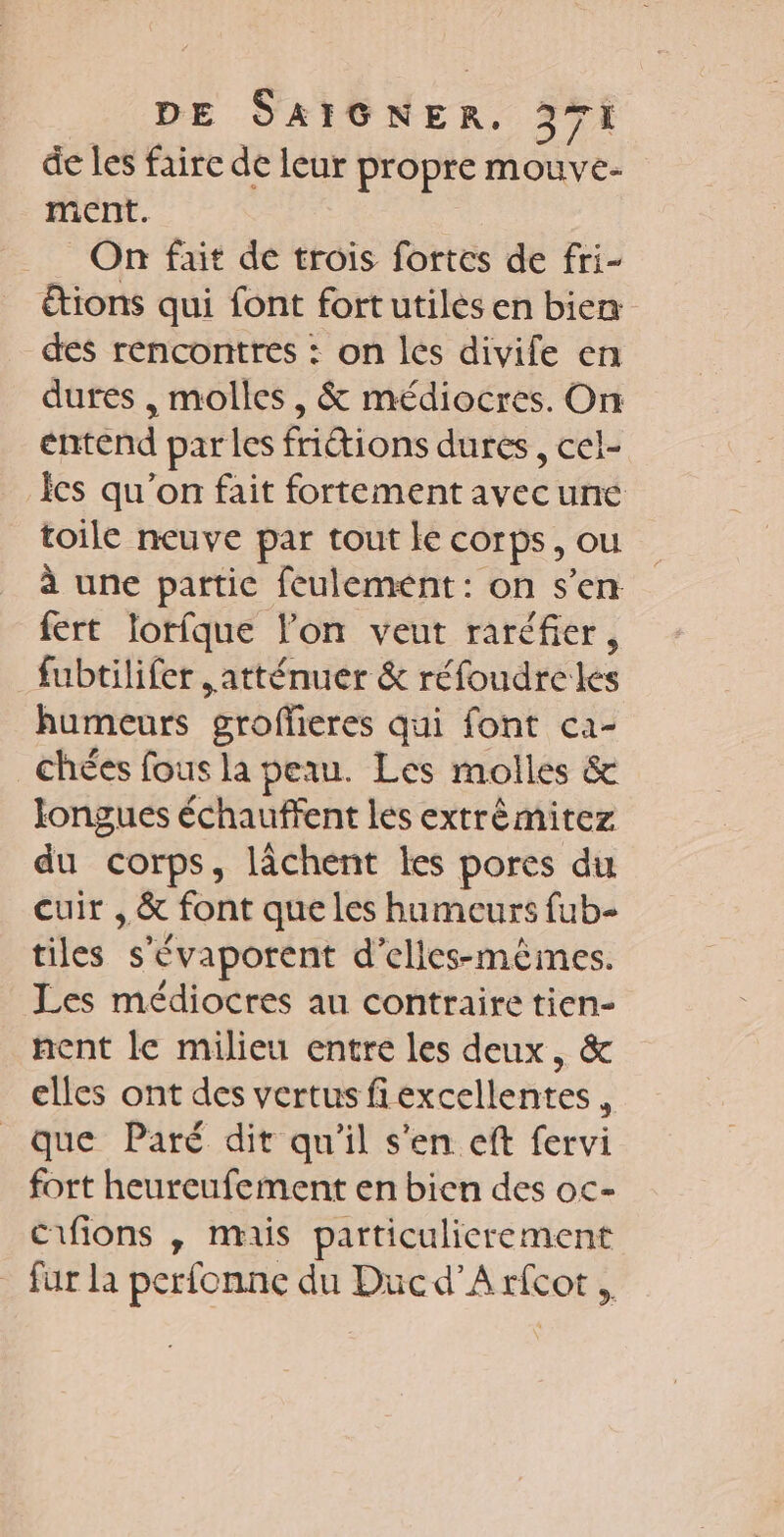 de les faire de leur propre mouve- ment. On fait de trois fortes de fri- &amp;ions qui font fortutilès en bien des rencontres : on les divife en dures , molles, &amp; médiocres. On entend parles fritions dures, cel- Ïcs qu’on fait fortement avecune toile neuve par tout le corps, ou à une partic feulement: on s'en fert lorfque l’on veut raréfier, _ fubtilifer atténuer &amp; réfoudreles humeurs grofferes qui font ca- chées fous la peau. Les molles &amp; longues échauffent les extrêmitez du corps, lâchent les pores du cuir , &amp; font que les humeurs fub- tiles s'évaporent d’elles-mêmes. Les médiocres au contraire tien- nent le milieu entre les deux, &amp; elles ont des vertus fiexcellentes , que Paré dit qu'il s'en eft fervi fort heureufement en bien des oc- Cifions , mais particulierement fur la perfonne du Ducd’A rfcot,,