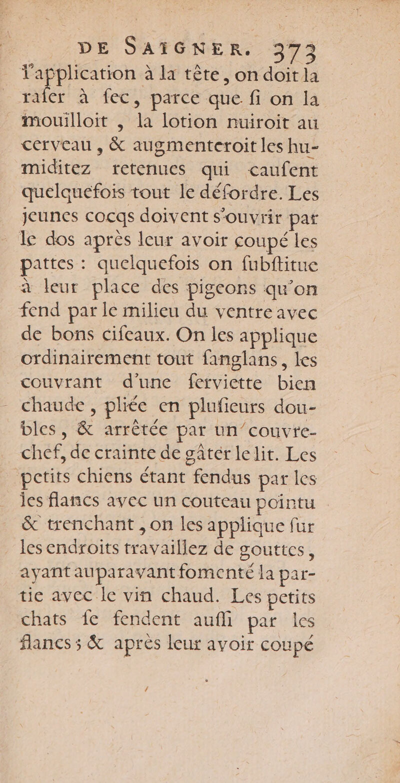 pe deu à la tête, on doit la raler à fec, parce que fi on la mouilloit , la lotion nuiroit au cerveau , &amp; augmenteroit les hu- miditez retenues qui caufent quelquefois tout le défordre. Les jeunes cocqs doivent s'ouvrir par le dos après leur avoir coupé les pattes : quelquefois on fubftitue à leur place des pigeons qu’on fend par le milieu du ventre avec de bons cifeaux. On les applique ordinairement tout fanglans, les couvrant d’une ferviette bien chaude , pliée en plufieurs dou- bles, &amp; arrêtée par un’couvre- chef, de crainte de gâtér le lit. Les petits chiens étant fendus par les les flancs avec un couteau pointu &amp; trenchant , on les applique fur . les endroits travaillez de gouttes, ayant auparavant fomenté la par- tie avec le vin chaud. Les petits chats fe fendent aufli par les flancs ; &amp; après leur avoir coupé