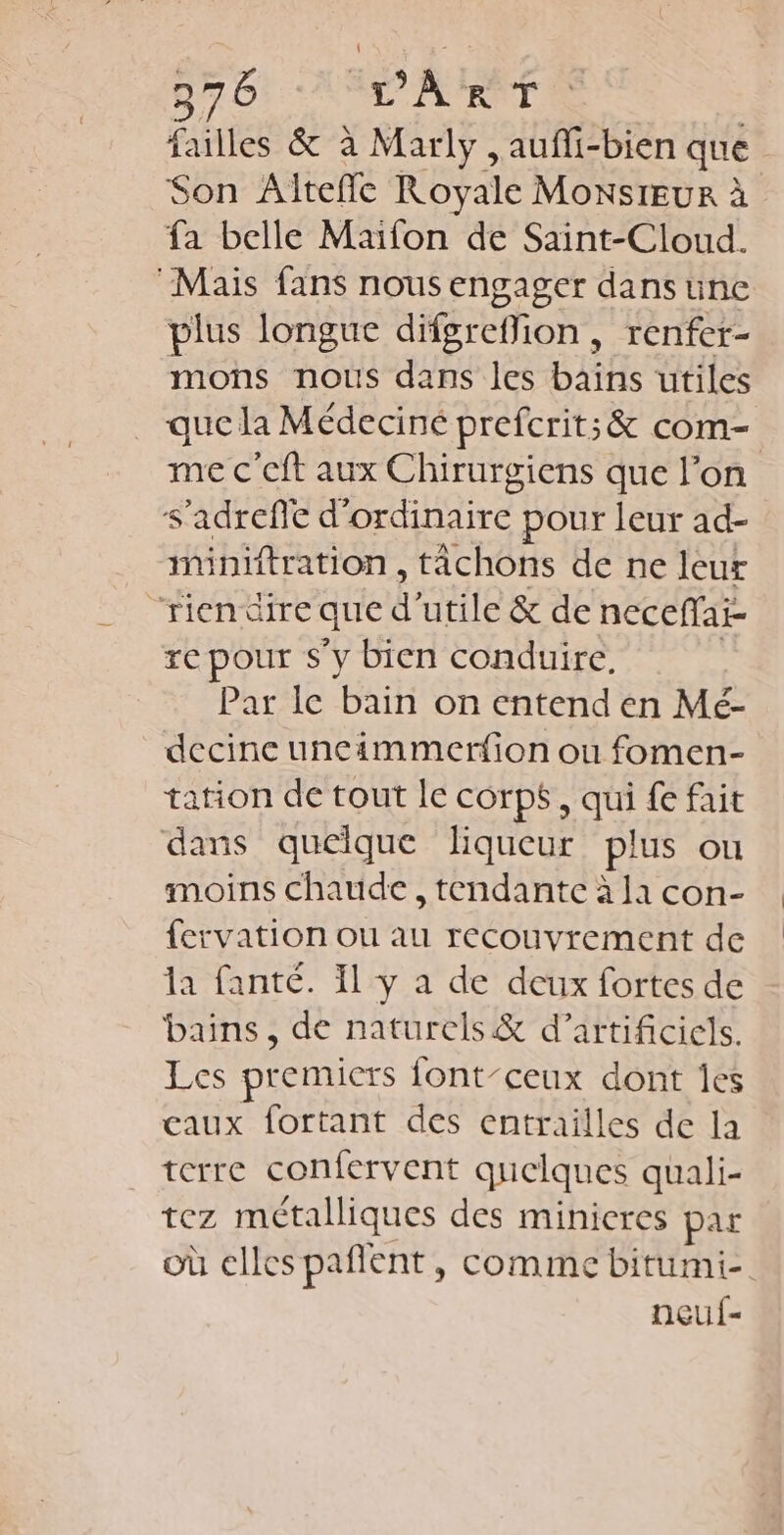 Dr Ot AL ATRNT ; failles &amp; à Marly , aufli-bien que Son Altefle Royale MoxstEuR à fa belle Maifon de Saint-Cloud. “Mais fans nous engager dans üne plus longue difgreffion, renfer- mons nous dans les bains utiles que la Médeciné prefcrit; &amp; com- me c’eft aux Chirurgiens que l’on s’adrefe d'ordinaire pour leur ad- iminiftration , tâchons de ne leur “rien dire que d'utile &amp; de neceffai- re pour s’y bien conduire, | Par le bain on entend en Mé- decine uneimmerfion ou fomen- tation de tout le corps, qui fe fait dans quelque liqueur plus ou moins chaude , tendante à la con- fervation ou au recouvrement de la fanté. 1 y à de deux fortes de bains, de naturels &amp; d’artificiels. Les premiers {ont-ceux dont Îes caux fortant des entrailles de la terre confervent quelques quali- tez métalliques des minicres par OÙ elles pañent , Comme bitumi-. neuf-