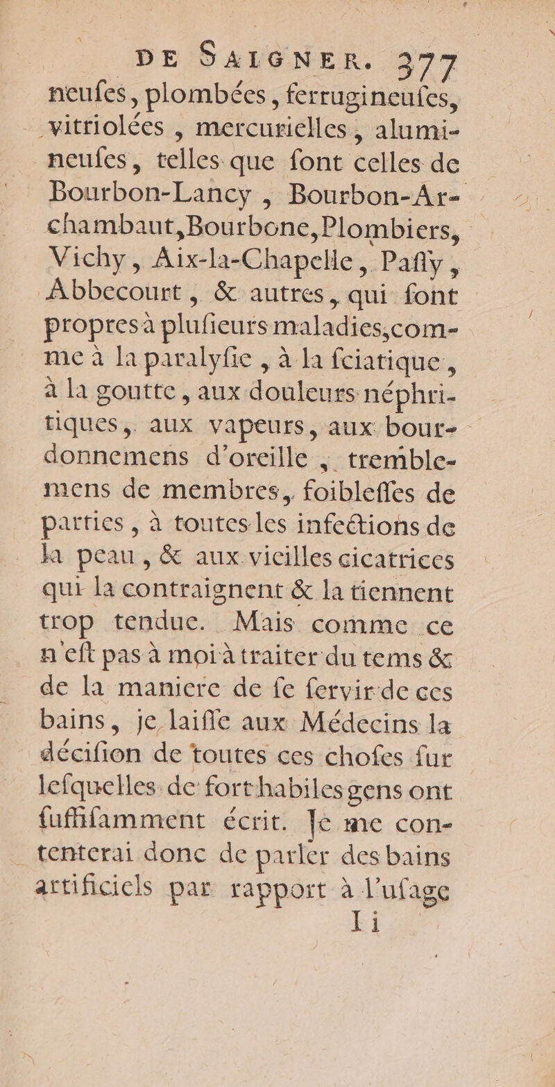 e DE SALGNER. 377 neufes, plombées, ferrugineufes, __vitriolées , mercurielles, alumi- neufes, telles que font celles de Bourbon-Lancy |, Bourbon-Ar- chambaut,Bourbone, Plombiers, Vichy, Aix-la-Chapelle, Pañy, Abbecourt , &amp; autres, qui font propresà plufieurs maladies,çcom- me à la paralyfie , à la fciatique,, à la goutte , aux douleurs néphri- tiques, aux vapeurs, aux bout- donncmens d'oreille | tremble- mens de membres, foibleffes de parties , à toutes les infeétions de ja peau, &amp; aux vicilles cicatrices qui la contraignent &amp; la tiennent trop tendue. Mais comme ce n eft pas à moi traiter du terms &amp; de la maniere de fe fervir de ces bains, je laifie aux Médecins la décifion de toutes ces chofes fur lefquelles de fort habilesgens ont {ufhfamment écrit. Je me con- tentcrai donc de parler des bains artificiels par rapport à l’ufage Yi