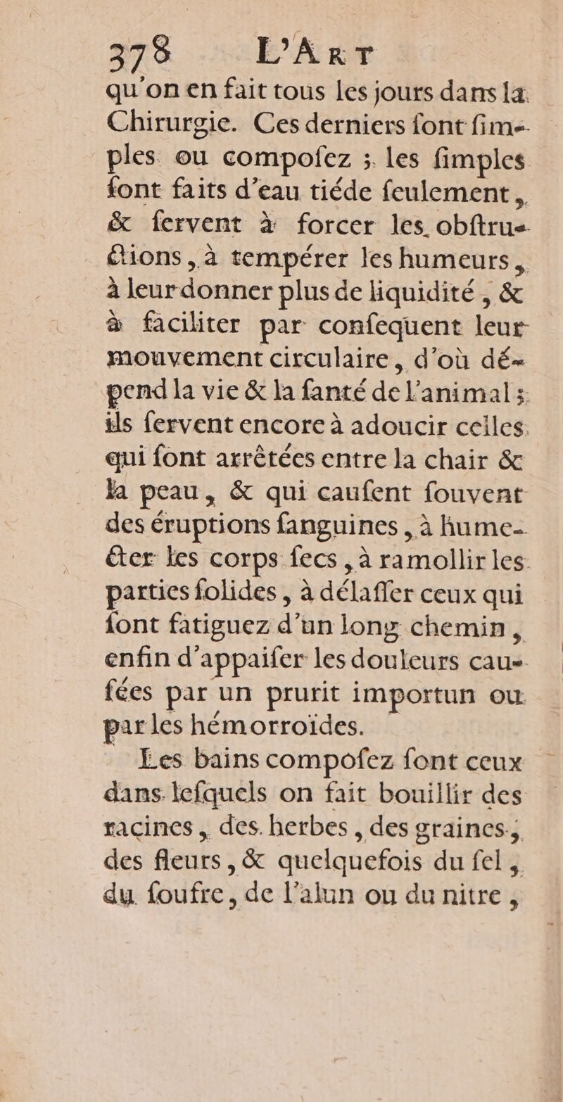 qu'on en fait tous les jours dans la Chirurgie. Ces derniers font fm. ples ou compofez ; les fimples {ont faits d’eau tiéde feulement , &amp; fervent à forcer les. obftrus étions ,à tempérer les humeurs, i leurdonner plus de Hquidité, &amp; à faciliter par confequent leur- mouvement circulaire, d’où dé- pend la vie &amp; la fanté de l'animal; ils fervent encore à adoucir ceiles: qui font arrêtées entre la chair &amp; a peau, &amp; qui caufent fouvent des éruptions fanguines , à fume éter les corps fecs , à ramollir les. parties folides , à délaffer ceux qui font fatiguez d’un long chemin, enfin d'appaifer les douleurs us fées par un prurit importun ou par les hémorroïdes. _ Les bains compofez font ceux dans lefquels on fait bouillir des racines . des. herbes , des graines. des fleurs, &amp; quelquefois du fel, du. foufre, de l’alun ou du nitre ,
