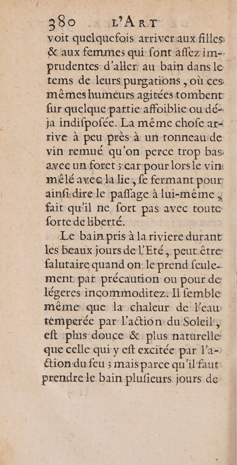 68o Au ART voit quelquefois arriver aux filles: &amp; aux femmes qui font aflezim-. prudentes d'aller: au bain dans le tems de leurs purgations , où ces mêmes humeurs agitées tombent: fur quelque partie affoiblie ou dé- ja indifpofée. La même chofe ar rive à peu près à un tonneau de vin remué qu'on perce trop bas avec un foret ;car-pour lorsle vin: mêlé avec la lie; fe fermant pour ainfidire le paffage à lui-même ; fait qu'il ne fort pas avec toute fortedekberté. Le bain pris à la riviere durant les beaux jours de l'Eté, peut être: falutaire quand on: le prend fcule-. ment par précaution ou pour de: légeres incommoditez: Il femble même que la chaleur de: eau: témperée par l'attion: du Soleik, eft plus douce &amp; plus naturelle que celle qui y eft excitée par l’a- tion-du feu ; mais parce qu'il faut: prendrele bain-plufieurs jours de: