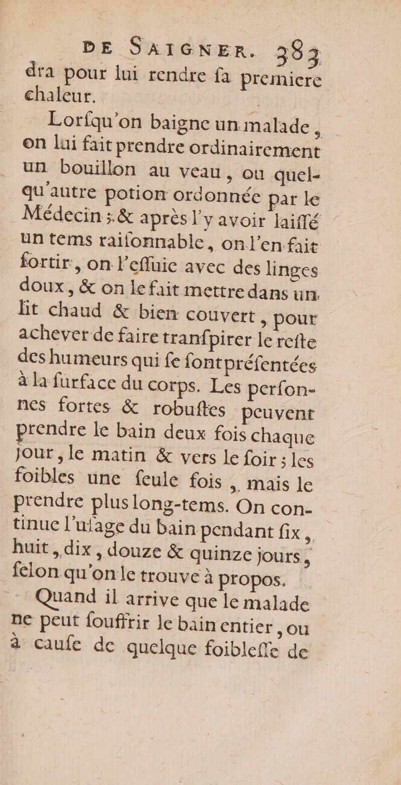dra pour lui rendre fa premiere chaleur. î Lorfqu'on baigne un malade À on lui fait prendre ordinairement un bouillon au veau ; Où quel- qu'autre potion ordonnée par le Médecin ; &amp; après l'y avoir laiffé un tems rallonnable, onl’en fit fortir, on lefluic avec des linges doux, &amp; on le fait mettre dans un. Bt chaud &amp; bien couvert &gt; pour achever de faire tranfpirer le reite des humeurs qui fe font préfentées à la furface du corps. Les perfon- nes fortes &amp; robuftes peuvent rendre le bain deux fois chaque Jour , le matin &amp; vers Le foir ; les foibles une feule fois . Mais le prendre plus long-tems. On con- tinuc l’ulage du bain pendant fix. huit , dix, douze &amp; quinze jours, _felon qu'on le trouve à propos. Quand il arrive que le malade ne peut fouffrir le bain entier ,ou à caufe de quelque foibleffe de