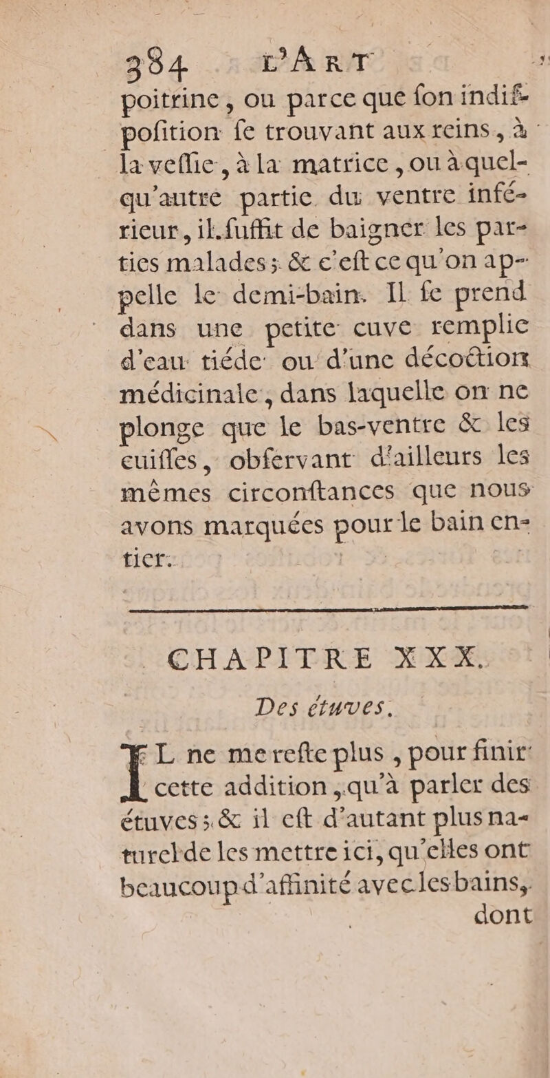 poitrine, ou parce que fon indif. la veflie, à la matrice , ou à quel- qu'autre partie du ventre infé- rieur, il.fuffit de baigner les par- ties malades; & c'eft ce qu on ap- pelle le demi-bain. Il fe prend dans une petite cuve remplie d'eau tiéde' ou d’une décoétion médicinale', dans laquelle on ne plonge que le bas-ventre & les cuifles, obfervant d'ailleurs les avons marquées pour le bain en- ticr. | | CHAPITRE X XX. Des etuves. FL ne merefle plus , pour finir: cette addition qu'à parler des étuves ; & il eft d'autant plus na- turckde les mettre ici, qu'eïles ont beaucoupd'affinité aveclesbains,, dont