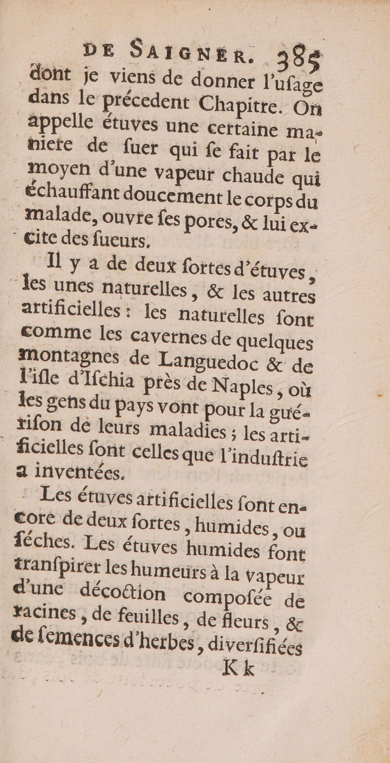 dont je viens de donner l'ufage dans le précedent Chapitre. On appelle étuves une certaine mas nicte de fuer qui fe fait par le moyen d'une vapeur chaude qui Échauffant doucement le corps du malade, ouvre fes pores, &amp; lui ex= Cite des fueurs, + TA | Il y a de deux fotes d'étuves , les unes naturelles » &amp; les autres artificielles : les naturelles font comme les cavernes de quelques montagnes de Languedoc &amp; de l'ifle d’Ifchia Près de Naples, où les gens du pays vont pour la gué- tifon dé leurs maladies ; les arti- _ ficielles font celles que l'induftrie a inventées. * Les étuvesattificielles font En« Core de deux fortes » üumides , ou féches. Les étuves humides font tranfpirer les humetirs À La Vapeur d'une décoion compofée de racines , de feuilles » de fleurs, &amp; de femences d'herbes, diverfifiées L Kk ”: