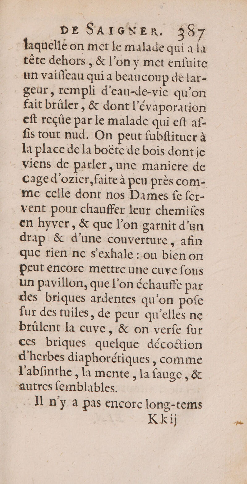 liquelle on met le malade qui a la tête dehors , &amp; l’on y met enfüuite un vaifleau qui a beaucoup de lar- geur, rempli d’eau-de-vie qu’on fait brüler , &amp; dont l’évaporation eft reçûe par le malade qui eft af- fis tout nud. On peut fubfituer à la place de la boëtce de bois dont je _ viens de parler, une maniere de me celle dont nos Dames fe fer- vent pour chauffer leur chemifes en hyver, &amp; que l’on garnit d’un drap &amp; d’une couverture, afin que rien ne s’exhale : ou bicnon peut encore mettre une cuve fous un pavillon, que l'on échauffe par des briques ardentes qu’on pote fur des tuiles, de peur au’elles ne brüûlent la cuve, &amp; on verfe fur ces briques quelque décoûion d'herbes diaphorétiques , comme l'abfinthe , la mente , ja fauge , &amp; autres femblables. I n'y a pas encore long-tems Kki) “te