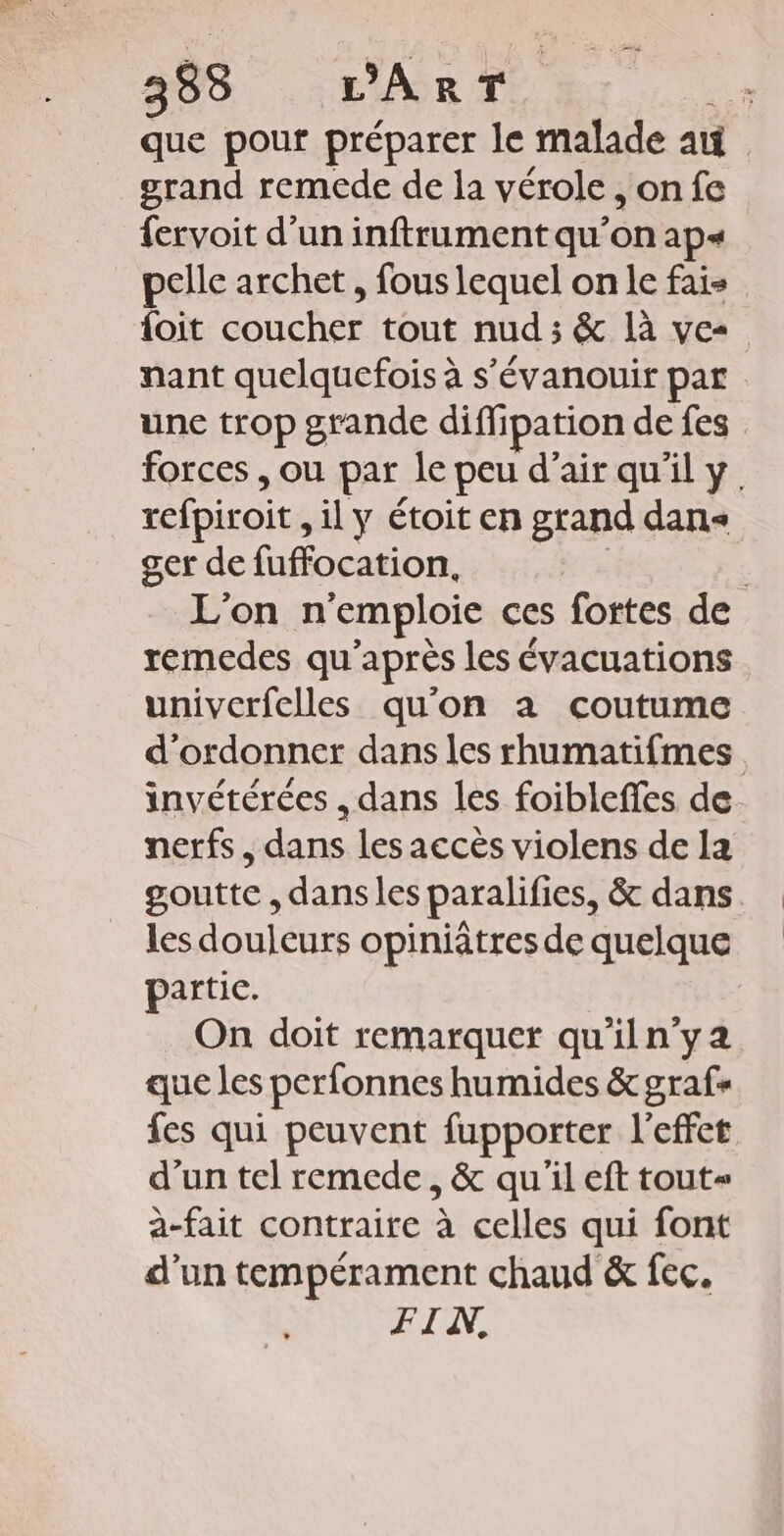 383 L'ART 7” que pour préparer le malade a grand remede de la vérole, on fe fervoit d’un inftrument qu’on ap+« pelle archet, fous lequel on le fais {oit coucher tout nud ; &amp; là ve- nant quelquefois à s'évanouir par une trop grande diffipation de fes forces , ou par le peu d'air qu'il y. refpiroit , il y étoit en grand dans ger de fuffocation, | | L'on n'emploie ces fortes de remedes qu'après les évacuations univerfelles qu'on à coutume d'ordonner dans les rhumatifmes invétérées , dans les foibleffes de. nerfs, dans les accès violens de la goutte , dansles paralifies, &amp; dans. les douleurs opiniâtres de quelque partic. On doit remarquer qu'iln'ya que les perfonnes humides &amp; graf« fes qui peuvent fupporter l'effet d'un tel remede, &amp; qu'il eft tout a-fait contraire à celles qui font d’un tempérament chaud &amp; fec. FIV,
