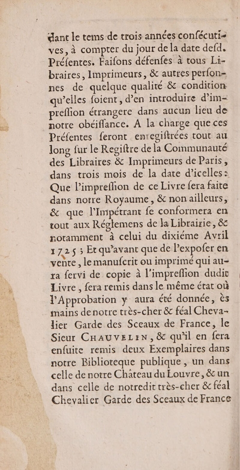 gant le tems de trois années confécuti- ves, à compter du jour de la date defd. Préfentes. Faifons défenfes à tous Li- braires, Imprimeurs, &amp; autres perfon- nes de quelque qualité &amp; condition qu’elles foient, d’en introduire d’im- preflion étrangere dans aucun lieu de notre obéiflance. À la charge que ces Préfentes feront enregiftrées tout au long fur le Regiftre de la Communauté des Libraires &amp; Imprimeurs de Paris, dans trois mois de la date d’icelles: Que l’impreflion de ce Livre fera faite dans notre Royaume, &amp; non ailleurs, &amp; que l'Impétrant fe conformer: en tout aux Réglemens de la Librairie, &amp; noramment à celui du dixiéme Avril 172$ ; Etqu’avant que de lexpofer en vence , lemanufcrit ou imprimé qui au- ra fervi de copie à l’impreflion dudiv Livre, fera remis dans le même état où Approbation y aura été donnée, ès mains denotre très-cher &amp; féal Cheva- lier Garde des Sceaux de France, le Sieur CHAUVELEN, &amp; qu'il en fera enfuite remis deux Exemplaires dans notre Biblioteque publique , un dans celle de notre Chateau du Eouvre,&amp; un dans celle de notredit très-cher &amp; féal Chevalier Garde des Sceaux de France