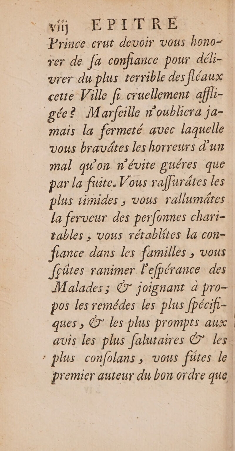 vi) EPITRE Prince crut devoir vous hono- rer de. [a confance pour déh- urer du plus terrible des fléaux cette Ville [+ cruellement affii- gée? Marfeille n'oubliera ja- mais la fermeté avec laquelle vous bravätes les horreurs d'un mal qu'on n'évite guéres que par la fuite, Vous raffurdtes les plus timides ; vous rallumätes _ da ferveur des perfonnes chari- _ tables ; vous rétablites la con- fance dans les familles , vous fçûtes ranimer l'efpérance des Malades; © joignant a pro- pos les remédes les plus fpécif- ques , © les plus prompts aux avis les plus falutaires © Les * plus confolans, vous fütes le premier auteur du bon ordre que