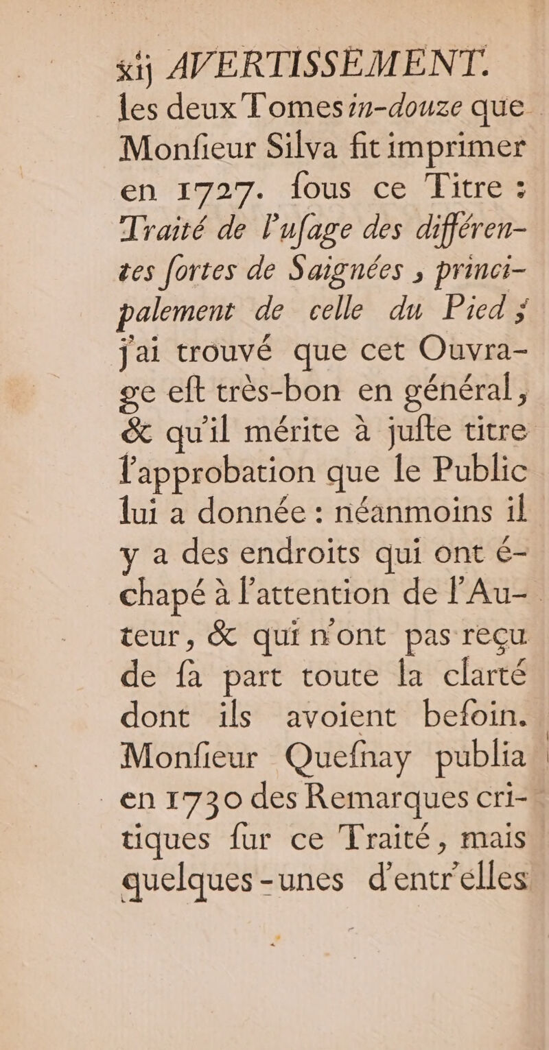 st AVERTISSEMENT. Monfieur Silva fit imprimer en 1727. fous ce Titre : Traité de lufage des différen- tes fortes de Saignées ; princi- palement de celle du Pied; jai trouvé que cet Ouvra- ge eft très-bon en général, &amp; qu'il mérite à jufte titre l'approbation que le Public lui a donnée : néanmoins il y a des endroits qui ont €- teur, &amp; quinont pas reçu de fa part toute Îa clarté dont ïls avoient befoin. Monfieur Quefnay publia tiques fur ce Traité, mais quelques-unes d'entr'elles