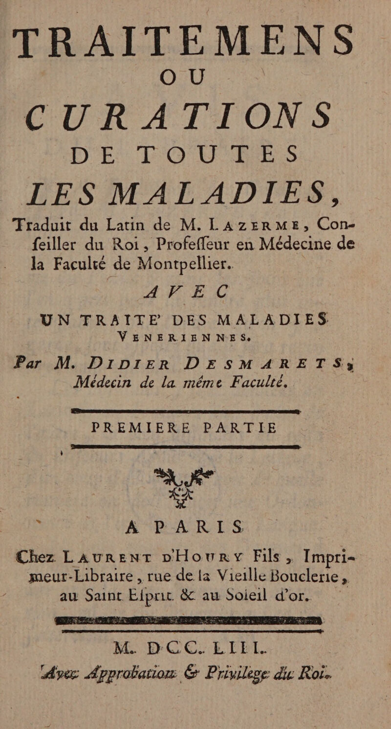 0 5e 8 PP CURATIONS DE TO U'RES LES MALADIES, Traduit du Latin de M. LAZERME, Con feiller du Roi, Profeffeur en Médecine de la Faculié de Montpellier. AVEC UN TRAITE DES MR EE DER VENERIENNES, Par M. DIDi1ER DESMARETS:; Médecin de la même Faculté. PREMIERENR ART IE &gt; ÀA PARIS Chez LAURENT DHoury Fils. Impri= meur-Libraire , rue de {a Vieille one x au Saint Elpni &amp; au Soieil d’or.