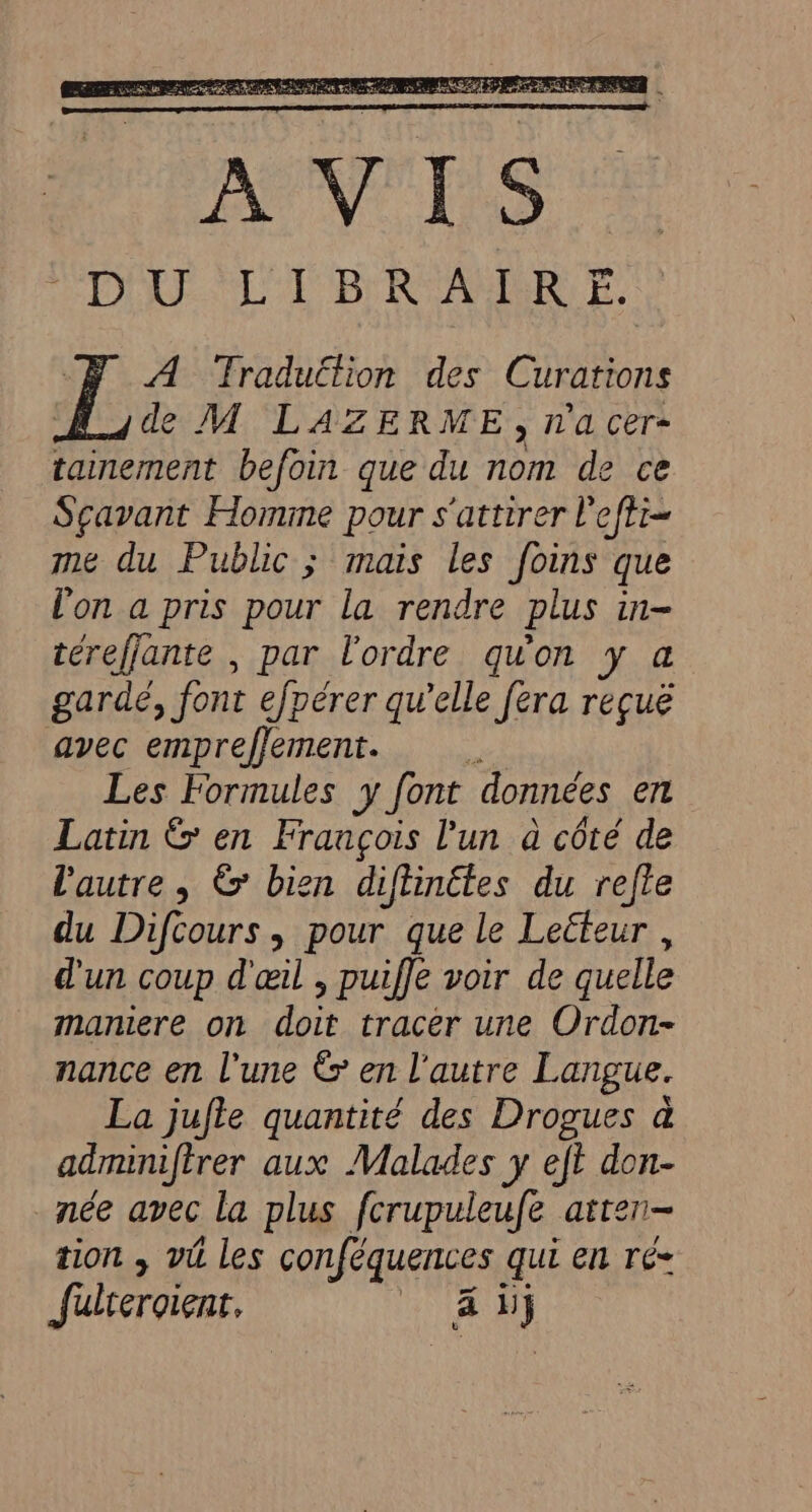 A TFraduéfion des Curations de M LAZERME, na cer- tainement befoin que du nom de ce Sçavant Homme pour s'attirer l'efti- me du Public; mais les foins que l'on a pris pour la rendre plus in térefjante , par l'ordre qu'on y a gardé, font efpérer qu’elle fera reçuë avec empreflement. Les Formules y font données er Latin &amp; en François l'un à côté de l'autre , &amp; bien diflinétes du refle du Difcours, pour que le Lecteur , d'un coup d'œil , puiffe voir de quelle maniere on doit tracer une Ordon- nance en l'une &amp; en l’autre Langue. La jufte quantité des Drogues à adminifirer aux Malades y eft don- née avec la plus fcrupuleufe atren- tion ; vü les SA qui en rés fkreroient. PEU: )