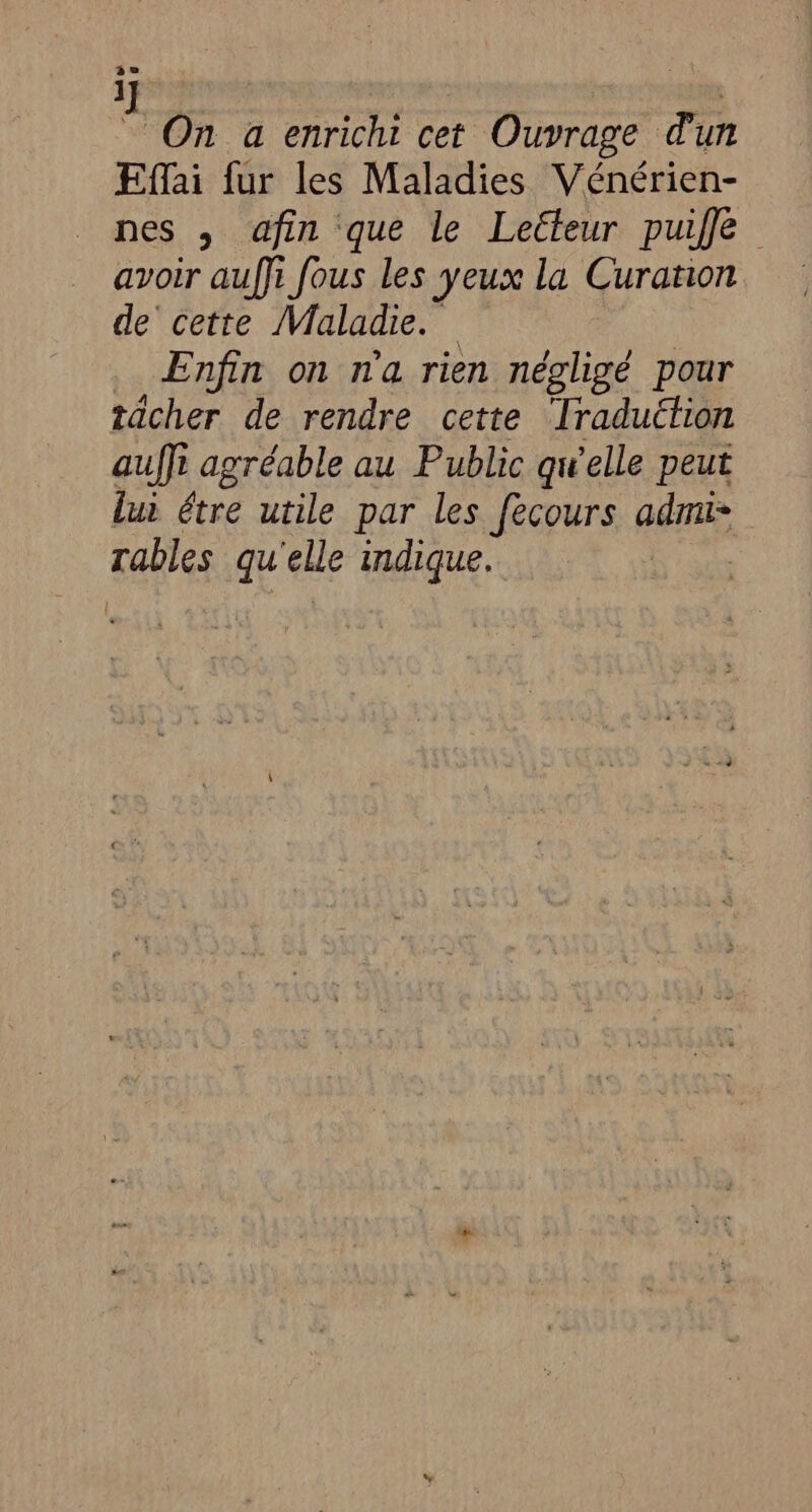 ] Ç s On a enrichi cet Ouvrage d'un Effai fur les Maladies Vénérien- nes , afin que le Lecteur puiffe avoir auffi fous les yeux la Curation de cette Maladie. Enfin on n'a rien négligé pour tächer de rendre cette Traduction au 1 agréable au Public qwelle peut lui étre utile par les fecours admi* Tables qu'elle indique. |