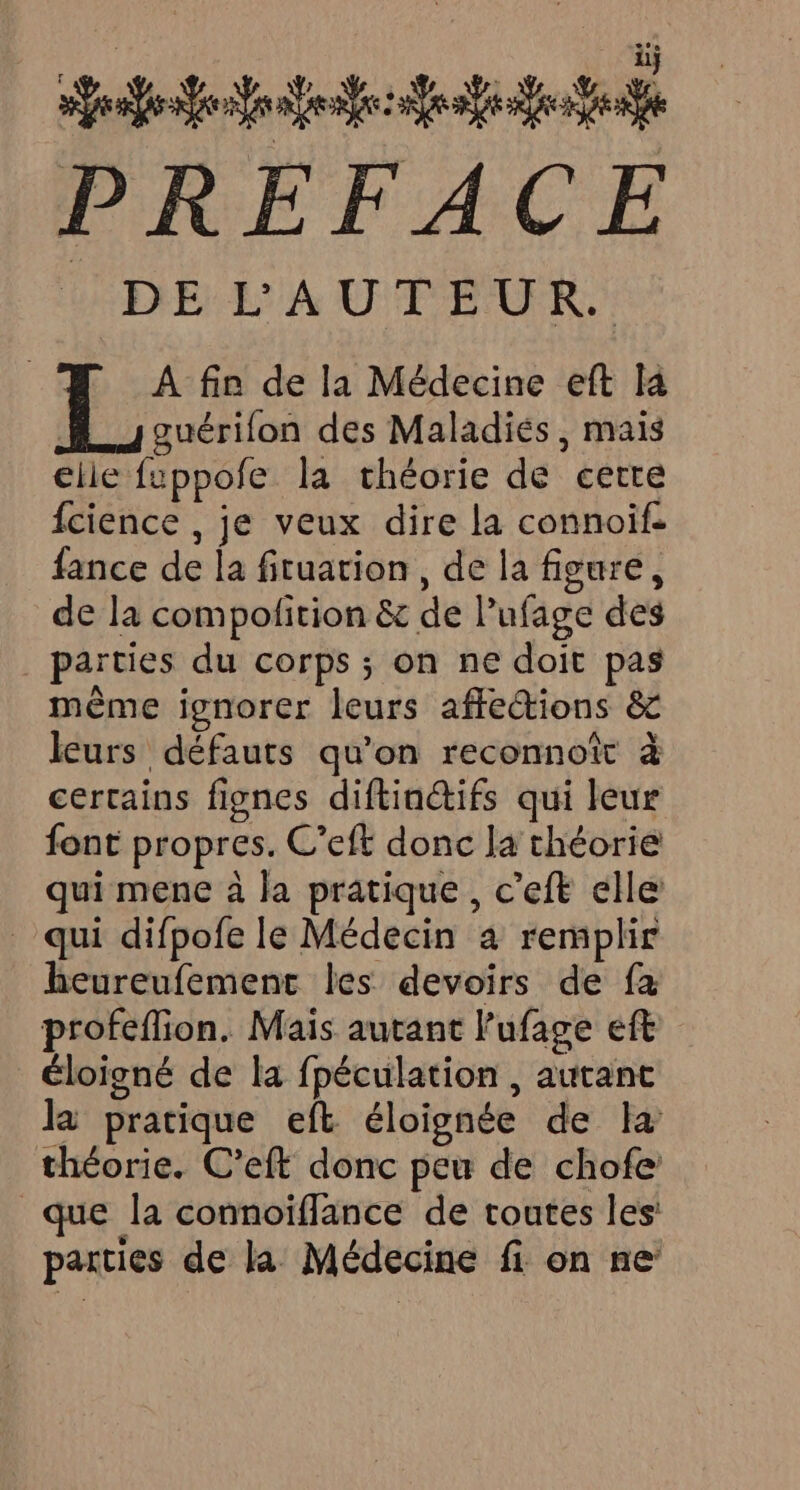 sea ea PRÉFACE DE L'AUTEUR. A fin de la Médecine eft la | guérifon des Maladiés, mais elie fuppofe la théorie de cetre fcience , je veux dire la connoif. fance de la fituarion, de la figure, de la compolition &amp; de lufage des parties du corps ; on ne doit pas même ignorer leurs affections &amp; leurs défauts qu'on reconnoï à certains fignes diftiactifs qui leur font propres. C’eft donc la théorie qui mene à la pratique, c’eft elle _ qui difpofe le Médecin a remplir heureufemenc les devoirs de fa profeflion. Mais autant Pufage eft éloigné de la fpéculation, autanc la pratique eft éloignée de la théorie. C’eft donc peu de chofe que la connoiffance de toutes les: parties de la Médecine fi on ne