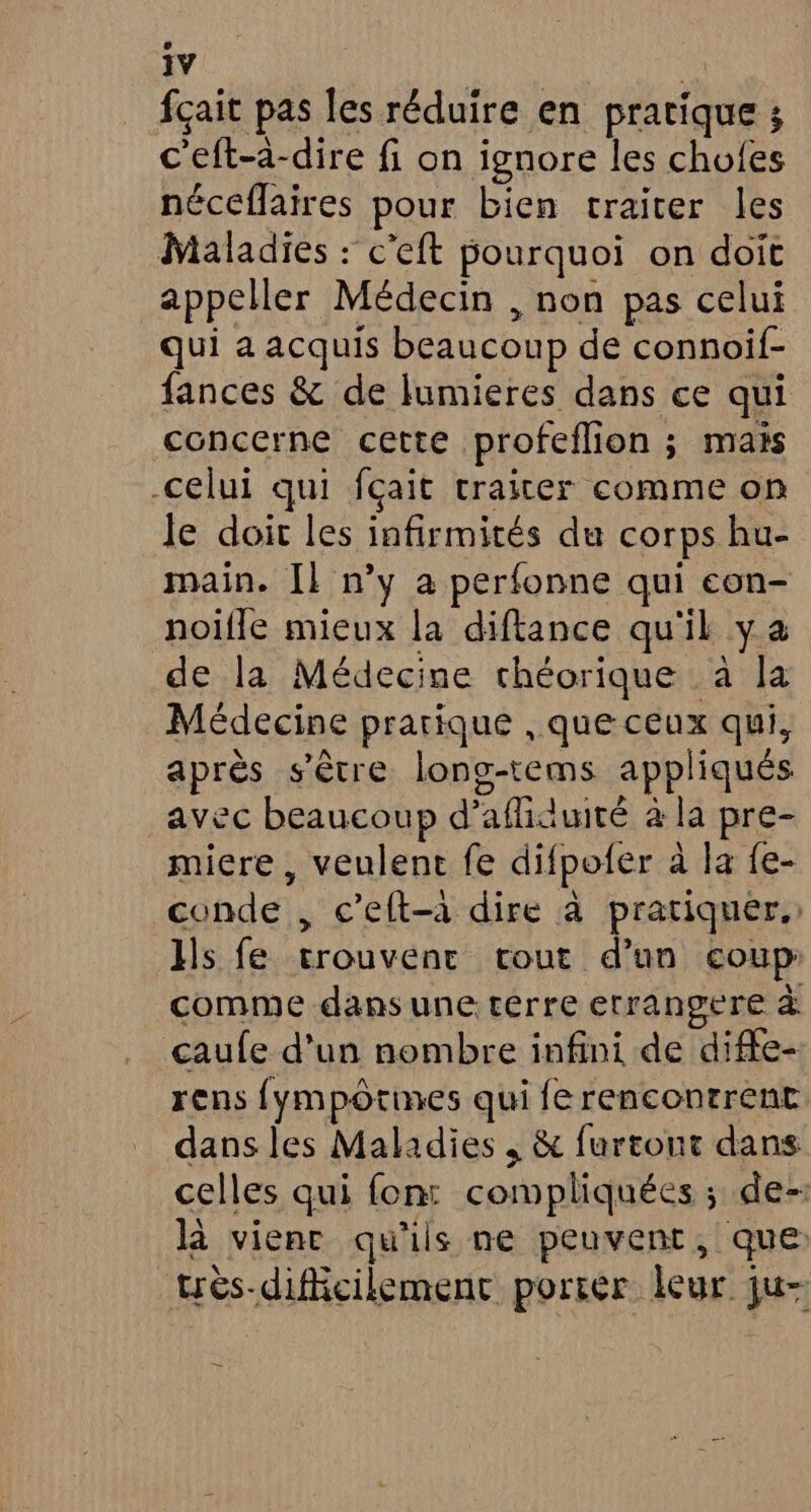 fçait pas les réduire en pratique ; c'eft-a-dire fi on ignore les chofes néceflaires pour bien traiter les Maladies : c'eft pourquoi on doit appeller Médecin , non pas celui qui a acquis beaucoup de connoif- fances &amp; de lumieres dans ce qui concerne cette profeflion ; mais celui qui fçait traiter comme on le doit les infirmités du corps hu- main. Il n’y a perfonne qui con- noifle mieux la diftance qu'il ya de la Médecine chéorique à la Médecine pratique , que ceux qui, après s'être long-tems appliqués avec beaucoup d’afliauité à la pre- miere , veulent fe difpofer à la fe- conde , c’eft-à dire à pratiquer. Hs fe trouvent rout d’un coup: comme dans une: terre errangere à çaufe d’un nombre infini de diffe- rens {ympôtines qui fe rencontrent dans les Maladies , &amp; furtout dans celles qui fon: compliquées ; de- là vienr qu'ils ne peuvent, que: très-diffcilemenc portér leur ju-