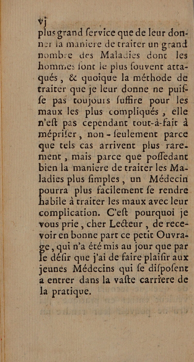 us grand fervice que de leur don- n2r la manicre de traiter un grand nomb:e des Maladies donc Îles hommes jonc le plus fouvent acta- traiter que je leur donne ne puif- fe pas toujours fuffire pour les maux les plus compliqués , elle n’eft pas cependant tout-à-fait à mépriler, non-feulement parce que tels cas arrivent plus rare- ment , mais parce que pofledant Jadies plus fimples, un Médecin pourra plus facilement fe rendre habile à craicer les maux avec leur complication. C’eft pourquoi je voir en bonne part ce petic Ouvra: Je défir que j'ai de faire plaifir aux Ja pratique.