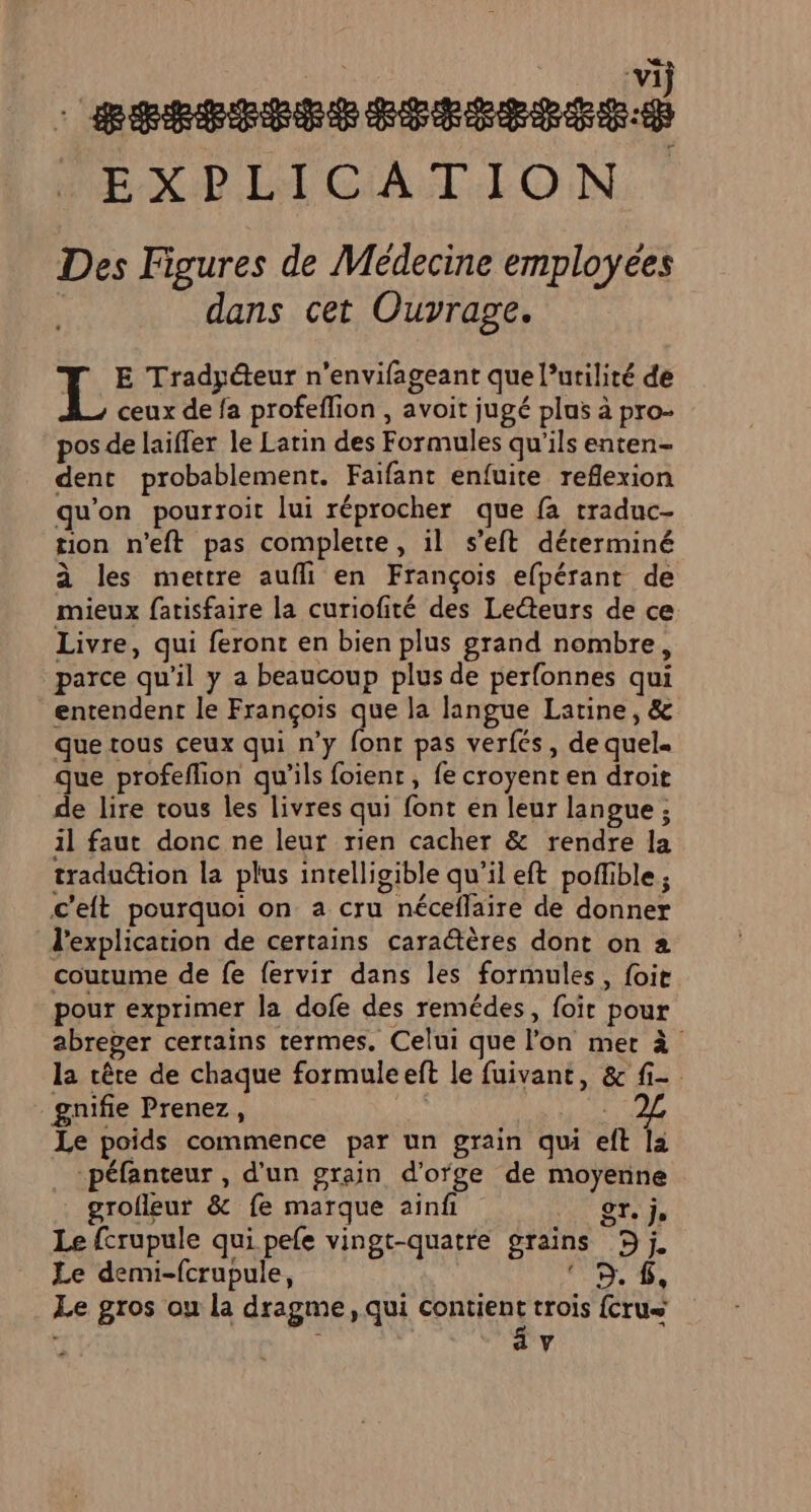 a MEXP LA CIAUT.LO.N Des Figures de Médecine employées | dans cet Ouvrage. F T E Trady@eur n'envifageant que l’urilité de L ceux de fa profeflion , avoit jugé plus à pro- pos de laifler le Latin des Formules qu'ils enten- dent probablement. Faifant enfuite reflexion qu'on pourroit lui réprocher que fa traduc- tion n'eft pas complete, il s’eft déterminé à les mettre aufli en François efpérant de mieux fatisfaire la curiofité des Lecteurs de ce Livre, qui feront en bien plus grand nombre, parce qu'il y a beaucoup plus de perfonnes qui entendent le François que la langue Latine, &amp; que tous ceux qui n’y fonr pas verfes, de quel. que profeffion qu’ils foienr , fe croyent en droit de lire tous les livres qui font en leur langue ; il faut donc ne leur rien cacher &amp; rendre la traduction la plus intelligible qu’il eft poffible ; c'eit pourquoi on a cru néceflaire de donner d'explication de certains cara@ères dont on 2 coutume de fe {ervir dans les formules, foir pour exprimer la dofe des remédes, foit pour abreger certains termes. Celui que lon met à la crête de chaque formuleeft le fuivant, &amp; fi- gnifie Prenez, | Le poids commence par un grain qui eft la -péfanteur , d’un grain d’ofge de moyenne grofleur &amp; fe marque ainfi ST. je Le fcrupule qui pefe vingt-quatre grains 9j Le demi-fcrupule, 9. 6, Le gros ou la dragme, qui contient trois {crus | av