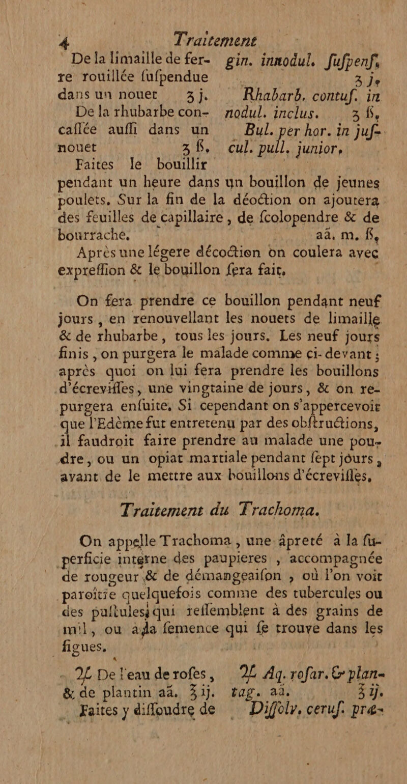 De la limaille de fer. gin. innodul, fufpenf, re rouillée fufpendue . 274 dans un nouet 3j. Rhabarb, contuf. in De la rhubarbe con- nodul. inclus. 20e caflée aufli dans un Bul. per hor. in juf=. nouet 38, cul. pull, junior, Faites le bouillir pendant un heure dans un bouillon de jeunes poulets, Sur la fin de la déoétion on ajoutera des feuilles de capillaire , de fcolopendre &amp; de bourrache, | aa, m. $, Après une légere décoction on coulera avec expreflion &amp; le bouillon fera fair, | On fera prendre ce bouillon pendant neuf jours , en renouvellant les nouets de limaille &amp; de rhubarbe, tous les jours. Les neuf jours finis , on purgera le malade comme ci- devant ; après quoi on lui fera prendre les bouillons d’écrevies, une vingtaine de jours, &amp; on re- purgera enfuite, Si cependant on s’appercevoie que l’Edème fur entretenu par des obftruétions, il faudroit faire prendre au malade une pou- dre, ou un opiat martiale pendant fept jours, avant de le mettre aux houillons d’écrevifles, Traitement du Trachoma. On appelle Trachoma , une äpreté à la fu- perficie imtgrne des paupieres ; accompagnée _ de rougeur.&amp; de démangeaifon ; où l’on voit paroîtie quelquefois comme des rubercules ou des pultulesiqui reflemblent à des grains de mil, ou ada femence qui fe trouve dans les figues. | EYE 1) - 2L De l'eau derofes, 2£ Ag. rofar. € plan- &amp; de plantin a4% 31j. tag. ad. 3 1j . Faites y difloudre de Diffoir. ceruf. præ-