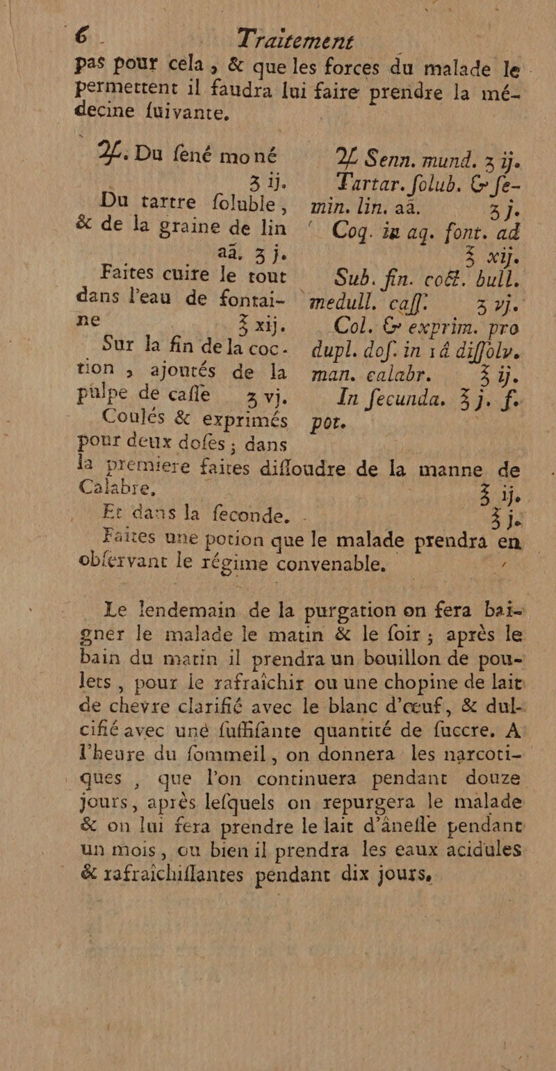 pas pour cela, &amp; que les forces du malade le permettent 1] faudra Jui faire prendre la mé- decine fuivante, 2£: Du fené moné 2L Senn. mund. 3 ÿ. 3 1j. Tartar. folub. &amp; Je- Du tartre foluble, min. lin, aà. tre 5 j. &amp; de la graine de lin ! Coq. in aq. font. ad | ai, 3 j. 3 x. Faites cuire le rout Sub. fin. co&amp;. bull. dans l’eau de fontai- medull. caf. 3 Je ne 3x. Col. G exprim. pro . Sur la fin dela coc. dupl. dof. in 14 diffolr. tion ; ajoutés de la man. calabr. à ÿj. palpe de cafle 3vj. In fecunda, 3j. f. Coulés &amp; exprimés por. pour deux dofes ; dans la premiere faites difloudre de la manne de Calabre, j 3 je Et dans la feconde. . 3 je Faites une potion que le malade prendra en obiérvant le régime convenable. ke Le lendemain de la purgation on fera baï- gner le malade le matin &amp; le foir ; après le bain du marin il prendra un bouillon de pou- lets, pour le rafraïchir ou une chopine de lait: de chevre clarifié avec le blanc d'œuf, &amp; dul- cifié avec uné fufhfante quantité de fuccre, À l'heure du fommeil, on donnera les narcoti- ques , que lon continuera pendant douze jours, aprés lefquels on repurgera le malade &amp; on lui fera prendre le lait d’ânefle pendane un mois, ou bien il prendra les eaux acidules &amp; rafraichiflantes pendant dix jours,