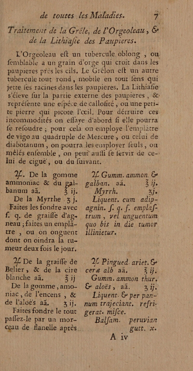 Traitement de la Gréle, de l'Orgeoleau, &amp; de La Lithiafre des Paupieres. L’Orgeoleau eft un tubercule oblong , ou femblable à un grain d'orge qui croit dans les paupieres près les cils. Le Grêlon eft un autre tubercuie tout rond, mobile en tour fens qui jette {es racines dans les paupieres, La Lithiafie s’cieve fur la partie externe des paupieres , 8c repréfenre une efpéce de callofité , où une peti- te pierre qui picote l'œil. Pour décruire ces. incomimodités on eflaye d’abord fi eile pourra {e refoudre ; pour cela on employe l’empiatre de vigo au quadruple de Mercure, ou celui de diabotanum, on pourra lesewiployer feuls, ou mêlés enfemble , on peut aufli {e {ervir de ce- 2£. De la gomme ammoniac &amp; du gai- . banum a4. Pi De la Myrrhe .3 j. Faites les fondre avec neau ; faites un emplà- tre , ou on onguent dont on oindra la tu- meur deux fois le jour, 2L De la graifle de Belier, &amp; de la cire blanche 22, 3 ij De la gomme , amo- niac , de l’encens , &amp; de laloës 23, 3ij. paflez-le par un mor- cœau de flanelle après 2L Gumm. ammon. € TN LOL NNE re OR MERRE AU TP Myrrh. 3] Liquent. cum adip- agnin. f. q. f. emplaf- trum , vel unguentum quo bis in die tumor illinietur. : 2L Pingued. ariet. &amp; ceræ alb aa, 3y. Gumm.ammon thur. € aloës, aä 35. Liquent. € per pan- num trajeciant. refri- gerat. mifce. Balfam. peruvian gutt, x. À 1v ”